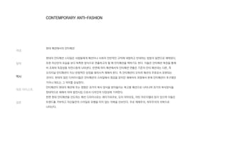 현대 패션에서의 안티패션
현대의 안티패션 스타일은 사람들에게 패션이나 사회의 전반적인 규칙에 대항하고 반대하는 방법의 일편으로 채택된다.
또한 자신만의 모습을 보다 독특한 방식으로 연출하고자 할 때 안티패션을 택하기도 한다. 이들은 안티패션 복장을 통해
비 조화와 독창성을 자연스럽게 나타낸다. 반면에 하이 패션에서의 안티패션 연출은 기존의 안티 패션과는 다른, 즉
오리지널 안티패션이 지닌 반항적인 상징을 왜곡시켜 재해석 한다. 즉 안티패션이 오히려 패션의 주류로서 표현되는
것이다. 현대의 많은 디자이너들은 안티패션의 스타일에서 영감을 얻지만 재해석의 과정에서 본래 안티패션이 추구했던
가치나 태도는 그 의미를 상실한다.
안티패션이 현대의 패션에 주는 영향은 과거의 복식 양식을 받아들이는 복고풍 패션으로 나타나며 과거의 복식양식을
현대적으로 재해석 하여 발전시킴 으로서 디자인의 다양성에 기여한다.
한편 현대 안티패션을 선도하는 패션 디자이너로는 레이가와쿠보, 요지 야마모토, 마틴 마르지엘라 등이 있으며 이들은
트렌드를 거부하고 자신들만의 스타일로 유행을 타지 않는 의복을 선보인다. 주로 해체주의, 허무주의의 의복으로
나타난다.
개념
철학
역사
대표 아티스트
결론
CONTEMPORARY ANTI-FASHION
 