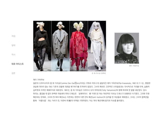 레이 가와쿠보
일본의 디자이너이자 꼼 데 가르송(Comme Des Gar ons)이라는 쿠튀르 하우스의 설립자인 레이 가와쿠보(Rei Kawakubo, 1942.10.11~)는, 평범한
관습에 개의치 않는 대신 기존의 것들에 의문을 제기하기를 주저하지 않았다. 그녀의 패션은 고전적인 스타일링과는 의식적으로 거리를 두며, 실험적
실루엣과 지적인 해체주의로 대표된다. 1981년, 꼼 데 가르송은 디자이너 요지 야마모토(Yohji Yamamoto)와 함께 파리에 첫 발을 내딛었다. 당시
파리는, 흠잡을 데 없이 완벽한 차림새의 파워 드레싱과 ‘글래머러스’를 키워드로 하는 여성적인 이브닝 드레스가 유행하던 시기였다. 그러한 주류
패션과는 반대로, 그녀의 첫 파리 패션쇼는 이전과는 완전히 다른 안티 패션(anti-fashion)의 성격을 띤 의상들로 채워졌고, 그녀는 그녀의 컬렉션을
통해 ‘아름다움’과는 거리가 먼, 이른바 추(醜)의 미학을 구현하였다. 이는 파리 패션계에 충격과 이슈를 불러왔다.
개념
철학
역사
대표 아티스트
결론
레이 가와쿠보
꼼 데 가르송 컬렉션
 