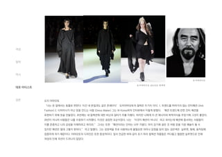 요지 야마모토
‘나는 옷 앞에서는 동물로 변한다. 이건 내 본질과도 같은 존재이다’ 요지야마모토의 철학은 두가지 이다. 1. 트렌드를 따라가지 않는 안티패션 (Anti
Fashion) 2. 디자이너가 아닌 옷을 만드는 사람 (Dress Maker) 그는 W Korea와의 인터뷰에서 이렇게 밝혔다. ‘패션 트렌드에 반한 안티 패션을
표현하기 위해 옷을 만들었다. 초반에는 내 컬렉션에 대한 비난과 질타가 주를 이뤘다. 하지만 나에게 더 큰 에너지와 목적의식을 주었기에 그것이 좋았다.
20년이 지나자 사람들은 나를 수용하기 시작했다. 이것은 굉장한 모순이었다. 나는 ‘이것이 패션이 아니다’라고 외치는데 패션에 종사하는 사람들이
이를 존중하고 나의 감성을 이해하려고 하더라.” 그녀는 또한 “패션이라는 단어는 너무 가볍다. 마치 감기에 걸린 것 처럼 옷을 가끔 예술이 될 수
있지만 패션은 절대 그렇지 못하다.” 라고 말했다. 그는 검정색을 주로 사용하는데 불필요한 의미나 감정을 담지 않는 검은색은 실루엣, 형체, 움직임에
집중하게 하기 때문이다. 야마모토의 디자인은 또한 중성적이다. 앞서 언급한 바와 같이 초기 파리 컬렉션 작품들은 커다랗고 헐렁한 실루엣으로 인해
여성의 인체 곡선이 드러나지 않았다.
개념
철학
역사
대표 아티스트
결론
요지야마모토
요지야마모토 2013SS 컬렉션
 