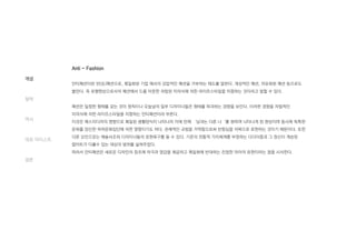 Anti - Fashion
안티패션이란 반(反)패션으로, 획일화된 기업 에서의 강압적인 패션을 거부하는 태도를 말한다. 개성적인 패션, 자유화된 패션 등으로도
불린다. 즉 유행현상으로서의 패션에서 드롭 아웃한 자립된 미의식에 의한 라이프스타일을 지향하는 것이라고 말할 수 있다.
패션은 일정한 형태를 갖는 것이 원칙이나 오늘날의 일부 디자이너들은 형태를 파괴하는 경향을 보인다. 이러한 경향을 자립적인
미의식에 의한 라이프스타일을 지향하는 안티패션이라 부른다.
이것은 매스미디어의 영향으로 획일된 생활양식이 나타나자 이에 반해 ‘남과는 다른 나‘를 원하며 나타나게 된 현상이며 동시에 독특한
문화를 양산한 하위문화집단에 의한 영향이기도 하다. 관례적인 규범을 거역함으로써 반항심을 의복으로 표현하는 것이기 때문이다. 또한
다른 요인으로는 예술사조와 디자이너들의 표현욕구를 들 수 있다. 기존의 전통적 가치체계를 부정하는 다다이즘과 그 정신이 계승된
팝아트가 다룰수 있는 대상의 범위를 넓혀주었다.
따라서 안티패션은 새로운 디자인의 창조에 자극과 영감을 제공하고 획일화에 반대하는 진정한 자아의 표현이라는 점을 시사한다.
개념
철학
역사
대표 아티스트
결론
 