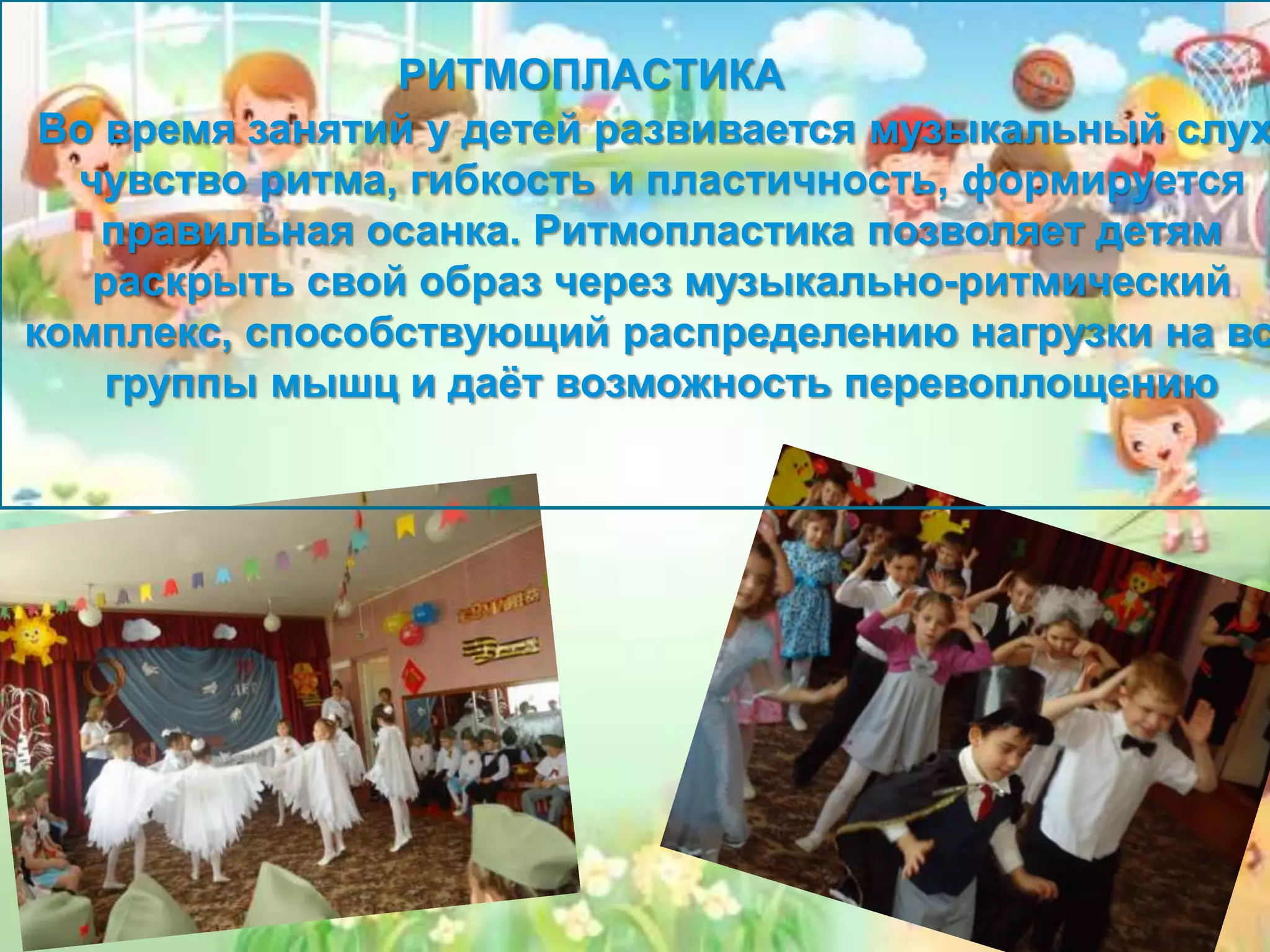 РИТМОПЛАСТИКА
Во время занятий у детей развивается музыкальный слух
чувство ритма, гибкость и пластичность, формируется
правильная осанка. Ритмопластика позволяет детям
раскрыть свой образ через музыкально-ритмический
комплекс, способствующий распределению нагрузки на вс
группы мышц и даёт возможность перевоплощению
 