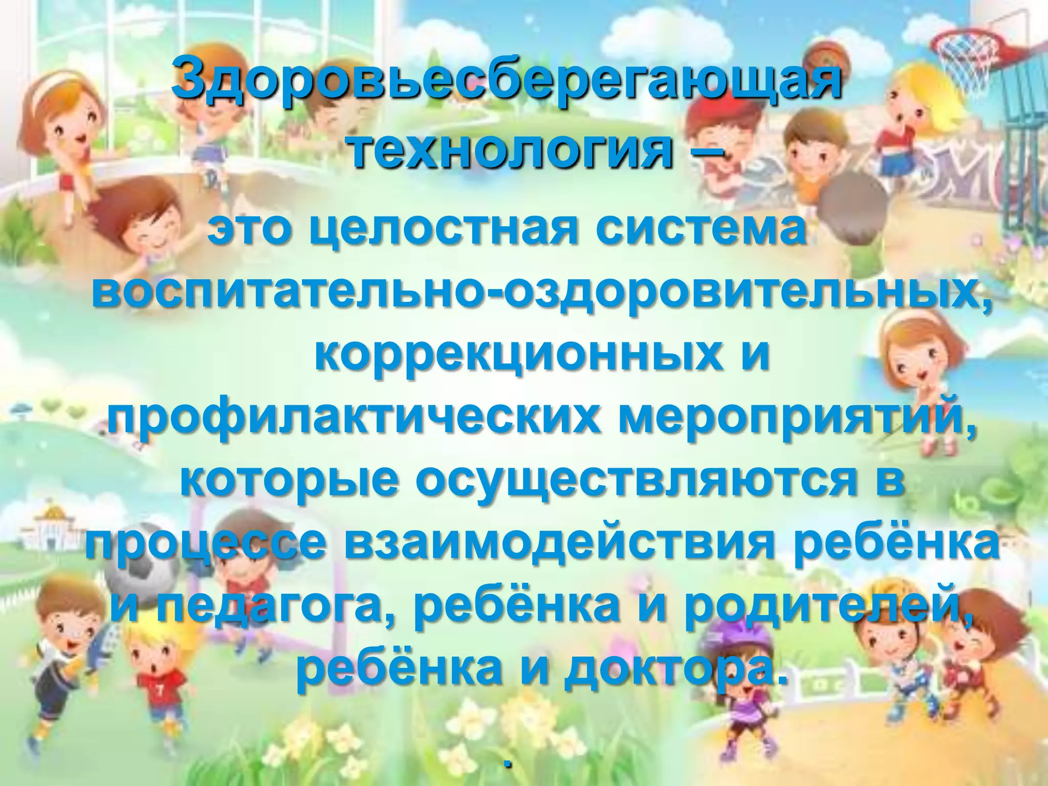 Здоровьесберегающая
технология –
это целостная система
воспитательно-оздоровительных,
коррекционных и
профилактических мероприятий,
которые осуществляются в
процессе взаимодействия ребёнка
и педагога, ребёнка и родителей,
ребёнка и доктора.
.
 