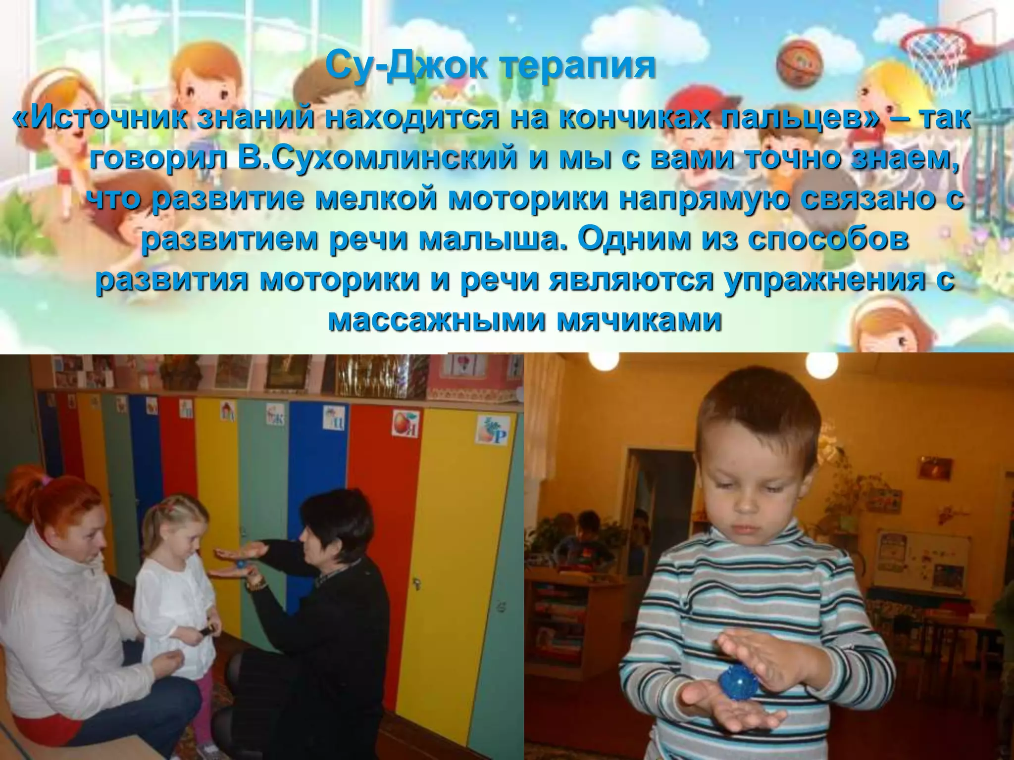 Су-Джок терапия
«Источник знаний находится на кончиках пальцев» – так
говорил В.Сухомлинский и мы с вами точно знаем,
что развитие мелкой моторики напрямую связано с
развитием речи малыша. Одним из способов
развития моторики и речи являются упражнения с
массажными мячиками
 