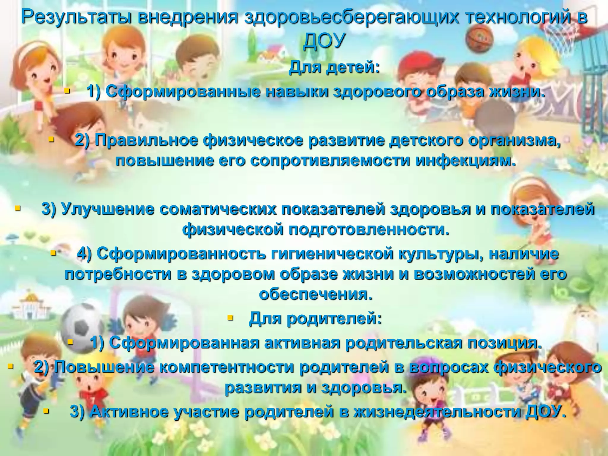 Результаты внедрения здоровьесберегающих технологий в
ДОУ
Для детей:
 1) Сформированные навыки здорового образа жизни.
 2) Правильное физическое развитие детского организма,
повышение его сопротивляемости инфекциям.
 3) Улучшение соматических показателей здоровья и показателей
физической подготовленности.
 4) Сформированность гигиенической культуры, наличие
потребности в здоровом образе жизни и возможностей его
обеспечения.
 Для родителей:
 1) Сформированная активная родительская позиция.
 2) Повышение компетентности родителей в вопросах физического
развития и здоровья.
 3) Активное участие родителей в жизнедеятельности ДОУ.
 