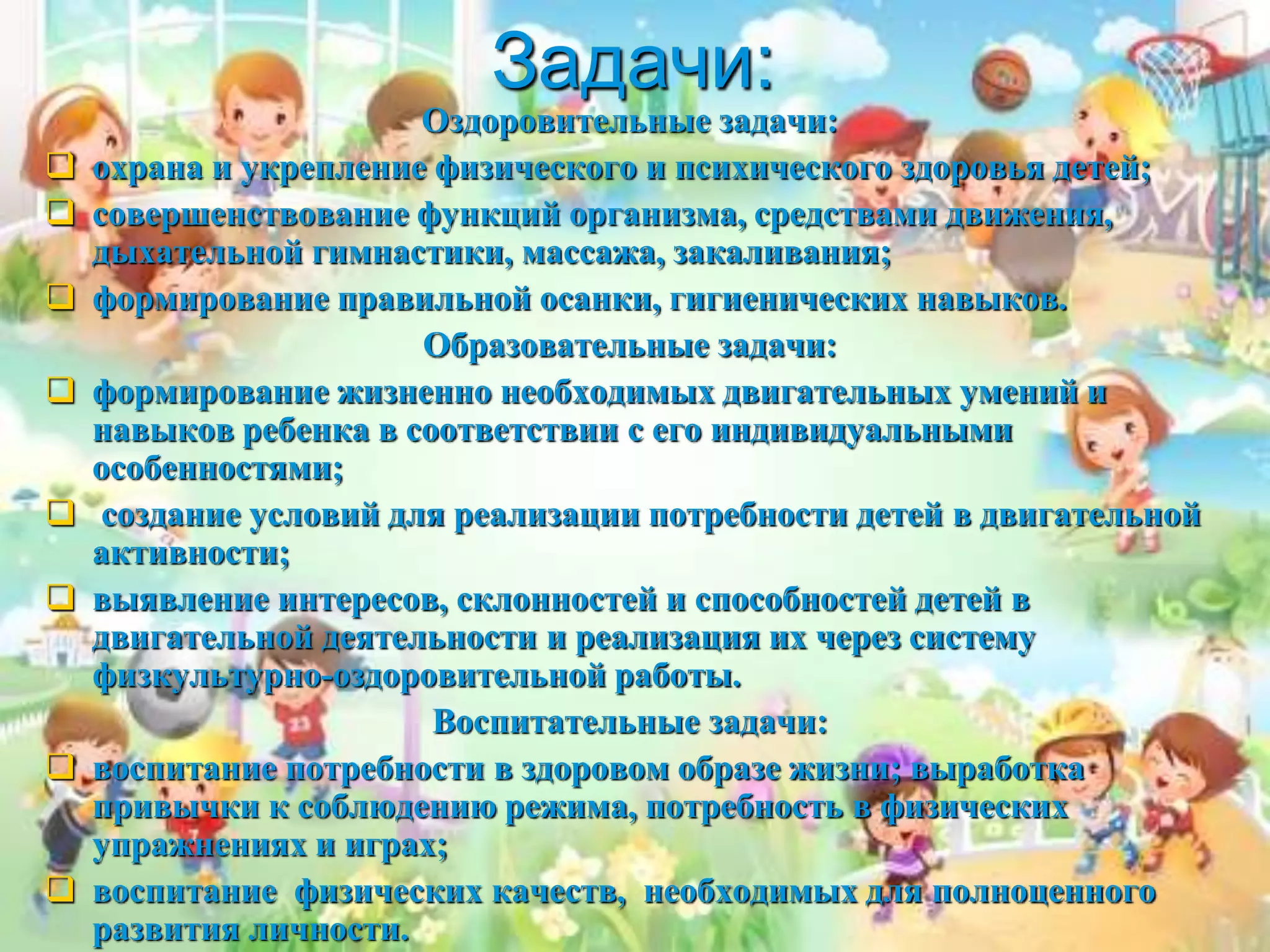 Задачи:
Оздоровительные задачи:
 охрана и укрепление физического и психического здоровья детей;
 совершенствование функций организма, средствами движения,
дыхательной гимнастики, массажа, закаливания;
 формирование правильной осанки, гигиенических навыков.
Образовательные задачи:
 формирование жизненно необходимых двигательных умений и
навыков ребенка в соответствии с его индивидуальными
особенностями;
 создание условий для реализации потребности детей в двигательной
активности;
 выявление интересов, склонностей и способностей детей в
двигательной деятельности и реализация их через систему
физкультурно-оздоровительной работы.
Воспитательные задачи:
 воспитание потребности в здоровом образе жизни; выработка
привычки к соблюдению режима, потребность в физических
упражнениях и играх;
 воспитание физических качеств, необходимых для полноценного
развития личности.
 