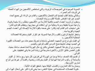 ‫ل‬ ‫الهواء‬ ‫من‬ ‫األكسجين‬ ‫تستخلص‬ ‫والتي‬ ،‫الرئوية‬ ‫الحويصالت‬ ‫في‬ ‫الموجودة‬ ‫الدموية‬‫تحمله‬
‫الحمراء‬ ‫الدم‬ ‫كريات‬ ‫في‬.
‫ج‬ ‫إلى‬ ،‫الرئة‬ ‫من‬ ‫والقادم‬ ،‫باألكسجين‬ ‫حمل‬ُ‫م‬‫ال‬ ‫الدم‬ ‫ليضخ‬ ‫القلب‬ ‫ينشط‬ ‫وبالتالي‬‫أنحاء‬ ‫ميع‬
‫النبضات‬ ‫وزيادة‬ ‫القلب‬ ‫عضلة‬ ‫انقباض‬ ‫قوة‬ ‫عبر‬ ‫الجسم‬.
‫سليمة‬ ‫رئة‬ ‫يتطلب‬ ،‫األكسجين‬ ‫من‬ ‫الالزمة‬ ‫بالكمية‬ ‫الجسم‬ ‫أعضاء‬ ‫تزويد‬ ‫أن‬ ‫ومعلوم‬،‫وقوية‬
‫ق‬ ‫قويا‬ ‫قلبا‬ ‫ويتطلب‬ ،‫مجاريها‬ ‫في‬ ‫إعاقات‬ ‫أي‬ ‫من‬ ‫وخالية‬ ‫ومرنة‬ ‫نظيفة‬ ‫دموية‬ ‫وأوعية‬‫ادرا‬
‫أعضاء‬ ‫إلى‬ ‫إليصاله‬ ‫الالزمة‬ ‫بالقوة‬ ‫ضخه‬ ‫على‬ ‫وقادرا‬ ‫إليه‬ ‫القادم‬ ‫الدم‬ ‫استيعاب‬ ‫على‬‫الجسم‬
‫منه‬ ‫والقريبة‬ ‫البعيدة‬.
‫بـ‬ ‫القيام‬ ‫تكرار‬ ‫هو‬ ،‫الدموية‬ ‫واألوعية‬ ‫والقلب‬ ‫الرئتين‬ ‫تنشيط‬ ‫حفز‬ُ‫م‬‫و‬«‫الع‬ ‫حركة‬‫ضالت‬
‫لألكسجين‬ ‫المتطلبة‬».
‫ال‬ ‫العضالت‬ ‫من‬ ‫مجموعات‬ ‫تحريك‬ ‫باستخدام‬ ‫العضلي‬ ‫المجهود‬ ‫من‬ ‫نوع‬ ‫بأي‬ ‫القيام‬ ‫أي‬‫كبيرة‬
‫وللجسم‬ ‫للرئتين‬ ‫القلب‬ ‫من‬ ‫الدم‬ ‫ضخ‬ ‫تنشيط‬ ‫بهدف‬ ،‫الجسم‬ ‫في‬.
‫بحي‬ ،‫ساعة‬ ‫نصف‬ ‫لمدة‬ ‫الهرولة‬ ‫مثل‬ ،‫بالتدرج‬ ‫العضلي‬ ‫المجهود‬ ‫هذا‬ ‫يتم‬ ‫أن‬ ‫وضروري‬‫ث‬
‫على‬ ،‫تخفيفها‬ ‫وفي‬ ‫السرعة‬ ‫زيادة‬ ‫في‬ ‫متدرجة‬ ‫واألخيرة‬ ‫األولى‬ ‫دقائق‬ ‫الخمس‬ ‫تكون‬
‫التوالي‬.
‫ساعة‬ ‫ربع‬ ‫منها‬ ‫كل‬ ،‫فترتين‬ ‫إلى‬ ‫الهرولة‬ ‫من‬ ‫يوميا‬ ‫ساعة‬ ‫النصف‬ ‫تلك‬ ‫تقسيم‬ ‫أو‬.‫أ‬‫القيام‬ ‫و‬
‫أ‬ ‫من‬ ‫غيرها‬ ‫أو‬ ‫راقصة‬ ‫رياضية‬ ‫بحركات‬ ‫القيام‬ ‫أو‬ ‫الهوائية‬ ‫الدراجة‬ ‫ركوب‬ ‫أو‬ ‫بالسباحة‬‫نواع‬
‫اآليروبيك‬ ‫تمارين‬.
‫التالية‬ ‫الفوائد‬ ‫تتحقق‬ ،‫منها‬ ‫اللياقة‬ ‫واكتساب‬ ،‫التمارين‬ ‫تلك‬ ‫وبممارسة‬:
-‫إدخال‬ ‫على‬ ‫أكبر‬ ‫قدرة‬ ‫يعني‬ ‫مما‬ ،‫التنفس‬ ‫عملية‬ ‫في‬ ‫المستخدمة‬ ‫العضالت‬ ‫تقوية‬‫إلى‬ ‫الهواء‬
 