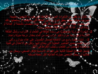 ‫هناك‬‫ان‬َّ‫ي‬‫رئيس‬ ‫دخالن‬َ‫م‬‫الغذائي‬ ‫للنظام‬‫ي‬ِّ‫الصح‬
:1-.‫يقوم‬ ‫الذي‬ ‫شاط‬َّ‫ن‬‫لل‬ ‫َّة‬‫ي‬‫الحرار‬ ‫عرات‬ُّ‫س‬‫ال‬ ‫من‬ ‫يكفي‬ ‫ما‬ ‫ل‬ ُ‫ناو‬َ‫ت‬‫به‬‫ا‬‫وطبيعة‬ ُ‫لشخص‬
‫يستهلكه‬ ‫التي‬ ‫الطاقة‬ ‫بين‬ ‫ما‬ َ‫التوازن‬ ‫ق‬ِّ‫يحق‬ ‫بحيث‬ ،‫حياته‬ ‫يات‬ َ‫جر‬ُ‫م‬‫وتلك‬ ‫يستعملها‬ ‫أو‬ ‫ا‬
‫ب‬ ‫صاب‬ُ‫ي‬‫س‬ ٍ‫ذ‬‫عندئ‬ ،ً‫ا‬‫كثير‬ ‫يأكل‬ ُ‫الشخص‬ ‫كان‬ ‫فإذا‬ ‫عليه؛‬ ‫يحصل‬ ‫التي‬‫أو‬ ‫البدانة‬ ‫أو‬ ‫منة‬ِّ‫الس‬
‫الوزن‬ ‫زيادة‬.‫ه‬ُ‫ن‬‫وز‬ ‫فسينقص‬ ،ً‫ال‬‫قلي‬ ‫يأكل‬ ‫كان‬ ‫إذا‬ ‫ا‬َّ‫م‬‫أ‬.
2-ُ‫ة‬‫عر‬ُّ‫س‬‫ال‬‫َّة‬‫ي‬‫الحرار‬Calorieِّ‫مث‬ُ‫ت‬‫و‬ ،‫راب‬َّ‫ش‬‫ال‬ ‫أو‬ ‫عام‬َّ‫الط‬ ‫في‬ ‫اقة‬َّ‫الط‬ ‫وحدة‬ ‫هي‬َ‫ة‬‫اق‬َّ‫الط‬ ‫ل‬
‫واحدة‬ ‫َّة‬‫ي‬‫مئو‬ ‫درجة‬ ‫بمقدار‬ ‫الماء‬ ‫من‬ ‫واحد‬ ‫غرام‬ ‫كيلو‬ ‫حرارة‬ ‫درجة‬ ‫لرفع‬ ‫الالزمة‬.
3-.‫و‬ ‫متوازن‬ ٍ‫غذاء‬ ‫على‬ ‫صول‬ُ‫ح‬‫ال‬ ‫لضمان‬ ‫األطعمة‬ ‫من‬ ‫واسع‬ ٍ‫طيف‬ ‫ل‬ ُ‫ناو‬َ‫ت‬‫على‬
‫إليها‬ ‫يحتاج‬ ‫التي‬ ‫ية‬ِّ‫المغذ‬ ‫العناصر‬ ‫بجميع‬ ‫الجسم‬ ‫تزويد‬.‫االعت‬ ‫مع‬ ‫ولكن‬‫ِّة‬‫كمي‬ ‫في‬ ‫دال‬
‫األكل‬ ‫في‬ ‫اإلفراط‬ ‫ب‬ُّ‫ن‬‫ج‬َ‫ت‬‫و‬ ،‫عام‬َّ‫الط‬ ‫من‬ ُ‫الشخص‬ ‫يتناوله‬ ‫ما‬.
‫َّة‬‫ي‬‫األساس‬ ‫القواعد‬ ‫على‬ ‫الية‬َّ‫ت‬‫ال‬ ‫َّة‬‫ي‬‫العمل‬ ُ‫ح‬‫صائ‬َّ‫ن‬‫ال‬ ُ‫ل‬‫شتم‬َ‫ت‬‫من‬ ‫ويمكن‬ ،‫ي‬ِّ‫الصح‬ ‫لألكل‬
‫ته‬َّ‫ح‬‫لص‬ ً‫ة‬‫منفع‬ َ‫أكثر‬ ‫َّة‬‫ي‬‫الغذائ‬ ‫خيارته‬ ُ‫الشخص‬ ‫يجعل‬ ‫أن‬ ‫خاللها‬
 