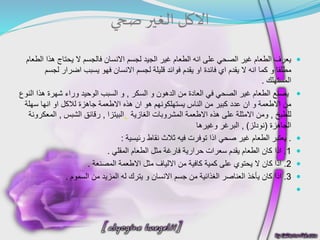 ‫االكل‬‫صحي‬ ‫الغير‬
‫لجسم‬ ‫الجيد‬ ‫غير‬ ‫الطعام‬ ‫انه‬ ‫على‬ ‫الصحي‬ ‫غير‬ ‫الطعام‬ ‫يعرف‬‫االنسان‬‫هذ‬ ‫يحتاج‬ ‫ال‬ ‫فالجسم‬‫الطعام‬ ‫ا‬
‫مطلقا‬‫و‬‫يقدم‬ ‫ال‬ ‫انه‬ ‫كما‬‫اي‬‫فائدة‬‫او‬‫لجسم‬ ‫قليلة‬ ‫فوائد‬ ‫يقدم‬‫االنسان‬‫يسبب‬ ‫فهو‬‫اضرار‬‫ل‬‫جسم‬
‫المستهلك‬.
‫الدهون‬ ‫من‬ ‫العادة‬ ‫في‬ ‫الصحي‬ ‫غير‬ ‫الطعام‬ ‫يصنع‬‫و‬‫السكر‬,‫و‬‫هذ‬ ‫شهرة‬ ‫وراء‬ ‫الوحيد‬ ‫السبب‬‫النوع‬ ‫ا‬
‫من‬‫االطعمة‬‫و‬‫ان‬‫هو‬ ‫يستهلكونهم‬ ‫الناس‬ ‫من‬ ‫كبير‬ ‫عدد‬‫ان‬‫هذه‬‫االطعمة‬‫جاهزة‬‫لالكل‬‫او‬‫انها‬‫سهلة‬
‫للطبخ‬,‫ومن‬‫االمثلة‬‫هذه‬ ‫على‬‫االطعمة‬‫الغازية‬ ‫المشروبات‬,‫البيتزا‬,‫رقائق‬‫الشبس‬,‫المعكرونة‬
‫الجاهزة‬(‫نودلز‬),‫البرغر‬‫وغيرها‬
.‫صحي‬ ‫غير‬ ‫الطعام‬ ‫يعتبر‬‫اذا‬‫رئيسية‬ ‫نقاط‬ ‫ثالث‬ ‫فيه‬ ‫توفرت‬:
1.‫اذا‬‫المقلي‬ ‫الطعام‬ ‫مثل‬ ‫فارغة‬ ‫حرارية‬ ‫سعرات‬ ‫يقدم‬ ‫الطعام‬ ‫كان‬.
2.‫اذا‬‫من‬ ‫كافية‬ ‫كمية‬ ‫على‬ ‫يحتوي‬ ‫ال‬ ‫كان‬‫االلياف‬‫مثل‬‫االطعمة‬‫المصنعة‬.
3.‫اذا‬‫جسم‬ ‫من‬ ‫الغذائية‬ ‫العناصر‬ ‫يأخذ‬ ‫كان‬‫االنسان‬‫السموم‬ ‫من‬ ‫المزيد‬ ‫له‬ ‫يترك‬ ‫و‬.

 