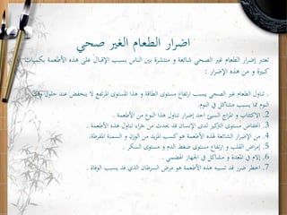 ‫صحي‬ ‫الغري‬ ‫الطعام‬ ‫ار‬‫ر‬‫اض‬
‫ه‬ ‫على‬ ‫اإلقبال‬ ‫بسبب‬ ‫الناس‬ ‫بني‬ ‫منتشرة‬ ‫و‬ ‫شائعة‬ ‫الصحي‬ ‫غري‬ ‫الطعام‬ ‫ار‬‫ر‬‫إض‬ ‫تعترب‬‫بكميات‬ ‫األطعمة‬ ‫ذه‬
‫ار‬‫ر‬‫اإلض‬ ‫هذه‬ ‫من‬ ‫و‬ ‫كبرية‬:
.‫ينخفض‬ ‫ال‬ ‫تفع‬‫ر‬‫امل‬ ‫املستوى‬ ‫هذا‬ ‫و‬ ‫الطاقة‬ ‫مستوى‬ ‫تفاع‬‫ر‬‫ا‬ ‫يسبب‬ ‫الصحي‬ ‫غري‬ ‫الطعام‬ ‫تناول‬‫وقت‬ ‫حلول‬ ‫عند‬
‫النوم‬ ‫يف‬ ‫مشاكل‬ ‫يسبب‬ ‫مما‬ ‫النوم‬.
2.‫األطعمة‬ ‫من‬ ‫النوع‬ ‫هذا‬ ‫تناول‬ ‫ار‬‫ر‬‫إض‬ ‫احد‬ ‫السيئ‬ ‫اج‬‫ز‬‫امل‬ ‫و‬ ‫االكتئاب‬.
3.‫األطعمة‬ ‫هذه‬ ‫تناول‬ ‫اء‬‫ر‬‫ج‬ ‫من‬ ‫حيدث‬ ‫قد‬ ‫اإلنسان‬ ‫لدى‬ ‫كيز‬‫الرت‬ ‫مستوى‬ ‫اخنفاض‬.
4.‫املفرطة‬ ‫السمنة‬ ‫و‬ ‫الوزن‬ ‫من‬ ‫يد‬‫ز‬‫امل‬ ‫كسب‬‫هو‬ ‫األطعمة‬ ‫هلذه‬ ‫الشائعة‬ ‫ار‬‫ر‬‫اإلض‬ ‫من‬.
5.‫السكر‬ ‫مستوى‬ ‫و‬ ‫الدم‬ ‫ضغط‬ ‫مستوى‬ ‫تفاع‬‫ر‬‫ا‬ ‫و‬ ‫القلب‬ ‫اض‬‫ر‬‫إم‬.
6.‫اهلضمي‬ ‫اجلهاز‬ ‫يف‬ ‫مشاكل‬ ‫و‬ ‫املعدة‬ ‫يف‬ ‫إالم‬.
7.‫الوفاة‬ ‫يسبب‬ ‫فد‬ ‫الذي‬ ‫السرطان‬ ‫مرض‬ ‫هو‬ ‫األطعمة‬ ‫هذه‬ ‫تسببه‬ ‫قد‬ ‫ضرر‬ ‫اخطر‬.
 