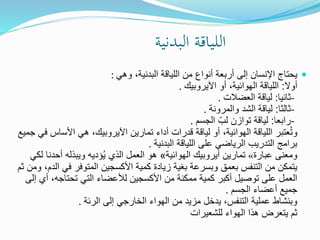 ‫البدنية‬ ‫اللياقة‬
‫وهي‬ ،‫البدنية‬ ‫اللياقة‬ ‫من‬ ‫أنواع‬ ‫أربعة‬ ‫إلى‬ ‫اإلنسان‬ ‫يحتاج‬:
‫أوال‬:‫اآليروبيك‬ ‫أو‬ ،‫الهوائية‬ ‫اللياقة‬.
-‫ثانيا‬:‫العضالت‬ ‫لياقة‬.
-‫ثالثا‬:‫والمرونة‬ ‫الشد‬ ‫لياقة‬.
-‫رابعا‬:‫الجسم‬ ِّ‫لب‬ ‫توازن‬ ‫لياقة‬.
‫األساس‬ ‫هي‬ ،‫اآليروبيك‬ ‫تمارين‬ ‫أداء‬ ‫قدرات‬ ‫لياقة‬ ‫أو‬ ،‫الهوائية‬ ‫اللياقة‬ ‫عتبر‬ُ‫ت‬‫و‬‫جميع‬ ‫في‬
‫البدنية‬ ‫اللياقة‬ ‫على‬ ‫الرياضي‬ ‫التدريب‬ ‫برامج‬.
‫عبارة‬ ‫ومعنى‬«‫الهوائية‬ ‫آيروبيك‬ ‫تمارين‬»‫ل‬ ‫أحدنا‬ ‫ويبذله‬ ‫ؤديه‬ُ‫ي‬ ‫الذي‬ ‫العمل‬ ‫هو‬‫كي‬
‫في‬ ‫المتوفر‬ ‫األكسجين‬ ‫كمية‬ ‫زيادة‬ ‫بغية‬ ‫وبسرعة‬ ‫بعمق‬ ‫التنفس‬ ‫من‬ ‫يتمكن‬‫ثم‬ ‫ومن‬ ،‫الدم‬
‫أي‬ ،‫تحتاجه‬ ‫التي‬ ‫لألعضاء‬ ‫األكسجين‬ ‫من‬ ‫ممكنة‬ ‫كمية‬ ‫أكبر‬ ‫توصيل‬ ‫على‬ ‫العمل‬‫إلى‬
‫الجسم‬ ‫أعضاء‬ ‫جميع‬.
‫الرئة‬ ‫إلى‬ ‫الخارجي‬ ‫الهواء‬ ‫من‬ ‫مزيد‬ ‫يدخل‬ ،‫التنفس‬ ‫عملية‬ ‫وبنشاط‬.
‫للشعيرات‬ ‫الهواء‬ ‫هذا‬ ‫يتعرض‬ ‫ثم‬
 