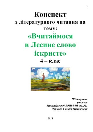 1
Конспект
з літературного читання на
тему:
«Вчитаймося
в Лесине слово
іскристе»
4 – клас
Підготувала
учитель
Миколаївської ЗОШ І-ІІІ ст. №1
Оприско Галина Михайлівна
2015
 