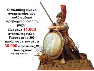 Ο Μιλτιάδης είχε να
αντιμετωπίσει ένα
πολύ σοβαρό
πρόβλημα σ’ αυτή τη
μάχη:
Είχε μόνο 11.000
στρατιώτες ενώ οι
Πέρσες με τα 200
πλοία τους είχαν φέρει
30.000 στρατιώτες,!!!
Ήταν σχεδόν
τριπλάσιοι!!!!
 
