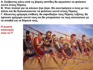Α. Σκύβοντας κάτω από τις βαριές ασπίδες θα αργούσαν να φτάσουν
κοντά στους Πέρσες.
Β. Ήταν πολλοί για να κάνουν ζιγκ ζαγκ. Θα κουντράγανε ο ένας με τον
άλλον και θα δυσκολεύονταν να φτάσουν κοντά στους Πέρσες.
Γ. Κάνοντας γρήγορη επίθεση, θα αιφνιδίαζαν τους Πέρσες τοξότες, θα
έφταναν γρήγορα κοντά τους και θα μπορούσαν να τους σκοτώσουν με
τα σπαθιά και τα δόρατά τους.
Η σωστή
απάντηση
είναι το Γ!
 