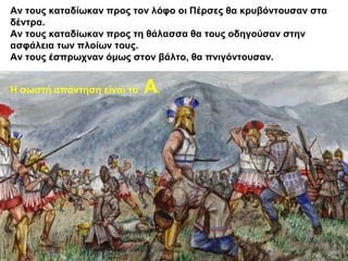 Αν τους καταδίωκαν προς τον λόφο οι Πέρσες θα κρυβόντουσαν στα
δέντρα.
Αν τους καταδίωκαν προς τη θάλασσα θα τους οδηγούσαν στην
ασφάλεια των πλοίων τους.
Αν τους έσπρωχναν όμως στον βάλτο, θα πνιγόντουσαν.
Η σωστή απάντηση είναι το Α.
 