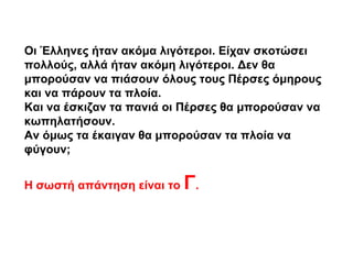 Οι Έλληνες ήταν ακόμα λιγότεροι. Είχαν σκοτώσει
πολλούς, αλλά ήταν ακόμη λιγότεροι. Δεν θα
μπορούσαν να πιάσουν όλους τους Πέρσες όμηρους
και να πάρουν τα πλοία.
Και να έσκιζαν τα πανιά οι Πέρσες θα μπορούσαν να
κωπηλατήσουν.
Αν όμως τα έκαιγαν θα μπορούσαν τα πλοία να
φύγουν;
Η σωστή απάντηση είναι το Γ.
 