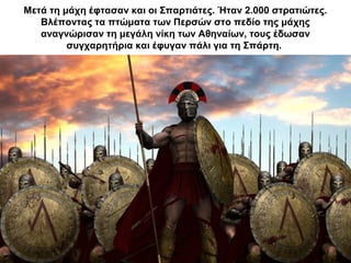 Μετά τη μάχη έφτασαν και οι Σπαρτιάτες. Ήταν 2.000 στρατιώτες.
Βλέποντας τα πτώματα των Περσών στο πεδίο της μάχης
αναγνώρισαν τη μεγάλη νίκη των Αθηναίων, τους έδωσαν
συγχαρητήρια και έφυγαν πάλι για τη Σπάρτη.
 