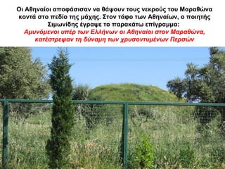 Οι Αθηναίοι αποφάσισαν να θάψουν τους νεκρούς του Μαραθώνα
κοντά στο πεδίο της μάχης. Στον τάφο των Αθηναίων, ο ποιητής
Σιμωνίδης έγραψε το παρακάτω επίγραμμα:
Αμυνόμενοι υπέρ των Ελλήνων οι Αθηναίοι στον Μαραθώνα,
κατέστρεψαν τη δύναμη των χρυσοντυμένων Περσών
 