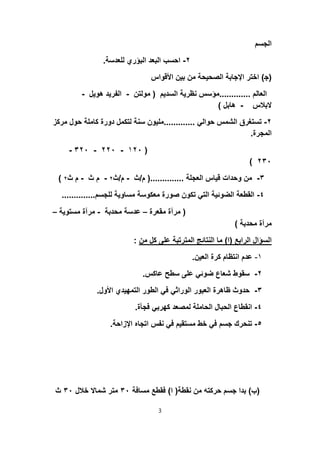 ‫اﻟﺟﺳم‬
٢-‫ﻟﻠﻌدﺳﺔ‬ ‫اﻟﺑؤري‬ ‫اﻟﺑﻌد‬ ‫اﺣﺳب‬.
)‫ﺟ‬(‫اﻷﻗواس‬ ‫ﺑﯾن‬ ‫ﻣن‬ ‫اﻟﺻﺣﯾﺣﺔ‬ ‫اﻹﺟﺎﺑﺔ‬ ‫اﺧﺗر‬
‫اﻟﻌﺎﻟم‬.............‫اﻟﺳدﯾم‬ ‫ﻧظرﯾﺔ‬ ‫ﻣؤﺳس‬)‫ﻣوﻟﺗن‬-‫ھوﯾل‬ ‫اﻟﻔرﯾد‬-
‫ﻻﺑﻼس‬-‫ھﺎﺑل‬(
٢-‫ﺣواﻟﻲ‬ ‫اﻟﺷﻣس‬ ‫ﺗﺳﺗﻐرق‬.............‫ﺣ‬ ‫ﻛﺎﻣﻠﺔ‬ ‫دورة‬ ‫ﻟﺗﻛﻣل‬ ‫ﺳﻧﺔ‬ ‫ﻣﻠﯾون‬‫ﻣرﻛز‬ ‫ول‬
‫اﻟﻣﺟرة‬.
)١٢٠-٢٢٠-٣٢٠-
٢٣٠(
٣-‫اﻟﻌﺟﻠﺔ‬ ‫ﻗﯾﺎس‬ ‫وﺣدات‬ ‫ﻣن‬)..............‫م‬/‫ث‬-‫م‬/‫ث‬٢-‫ث‬ ‫م‬-‫ث‬ ‫م‬٢(
٤-‫ﻟﻠﺟﺳم‬ ‫ﻣﺳﺎوﯾﺔ‬ ‫ﻣﻌﻛوﺳﺔ‬ ‫ﺻورة‬ ‫ﺗﻛون‬ ‫اﻟﺗﻲ‬ ‫اﻟﺿوﺋﯾﺔ‬ ‫اﻟﻘطﻌﺔ‬..............
)‫ﻣﻘﻌرة‬ ‫ﻣرآة‬–‫ﻣﺣدﺑﺔ‬ ‫ﻋدﺳﺔ‬-‫ﻣﺳﺗوﯾﺔ‬ ‫ﻣرآة‬–
‫ﻣﺣدﺑﺔ‬ ‫ﻣرآة‬(
‫اﻟراﺑﻊ‬ ‫اﻟﺳؤال‬)‫ا‬(‫ﻣن‬ ‫ﻛل‬ ‫ﻋﻠﻰ‬ ‫اﻟﻣﺗرﺗﺑﺔ‬ ‫اﻟﻧﺗﺎﺋﺞ‬ ‫ﻣﺎ‬:
١-‫اﻟﻌﯾن‬ ‫ﻛرة‬ ‫اﻧﺗظﺎم‬ ‫ﻋدم‬.
٢-‫ﻋﺎﻛس‬ ‫ﺳطﺢ‬ ‫ﻋﻠﻰ‬ ‫ﺿوﺋﻲ‬ ‫ﺷﻌﺎع‬ ‫ﺳﻘوط‬.
٣-‫اﻷول‬ ‫اﻟﺗﻣﮭﯾدي‬ ‫اﻟطور‬ ‫ﻓﻲ‬ ‫اﻟوراﺛﻲ‬ ‫اﻟﻌﺑور‬ ‫ظﺎھرة‬ ‫ﺣدوث‬.
٤-‫ﻓﺟﺄة‬ ‫ﻛﮭرﺑﻲ‬ ‫ﻟﻣﺻﻌد‬ ‫اﻟﺣﺎﻣﻠﺔ‬ ‫اﻟﺣﺑﺎل‬ ‫اﻧﻘطﺎع‬.
٥-‫اﻹزاﺣﺔ‬ ‫اﺗﺟﺎه‬ ‫ﻧﻔس‬ ‫ﻓﻲ‬ ‫ﻣﺳﺗﻘﯾم‬ ‫ﺧط‬ ‫ﻓﻲ‬ ‫ﺟﺳم‬ ‫ﺗﻧﺣرك‬.
)‫ب‬(‫ﻧﻘطﺔ‬ ‫ﻣن‬ ‫ﺣرﻛﺗﮫ‬ ‫ﺟﺳم‬ ‫ﺑدا‬)‫ا‬(‫ﻣﺳﺎﻓﺔ‬ ‫ﻓﻘطﻊ‬٣٠‫ﺧﻼل‬ ‫ﺷﻣﺎﻻ‬ ‫ﻣﺗر‬٣٠‫ث‬
3
 