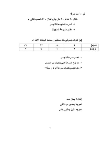 ‫ﺛم‬٦٠‫ﺷرﻗﺎ‬ ‫ﻣﺗر‬
‫ﺧﻼل‬٢٠‫ﺛم‬ ‫ث‬٣٠‫ﺧﻼل‬ ‫ﺟﻧوﺑﺎ‬ ‫ﻣﺗر‬١٠‫اﻻﺗﻰ‬ ‫اﺣﺳب‬ ‫ث‬:-
١-‫ﻟﻠﺟﺳم‬ ‫اﻟﻣﺗوﺳطﺔ‬ ‫اﻟﺳرﻋﺔ‬.
٢-‫اﻟﻣﺗﺟﮭﺔ‬ ‫اﻟﺳرﻋﺔ‬ ‫ﻣﻘدار‬.
)‫ﺟ‬(‫اﻻﺗﯾﺔ‬ ‫اﻟﺑﯾﺎﻧﺎت‬ ‫ﺳﺟﻠت‬ ‫و‬ ‫ﻣﺳﺗﻘﯾم‬ ‫ﺧط‬ ‫ﻓﻰ‬ ‫ﺟﺳم‬ ‫ﺗﺣرك‬:-
‫ف‬)‫م‬(٤٨١٢١٦
‫ز‬)‫ث‬(٢٤٦٨
١-‫اﻟﺟﺳم‬ ‫ﺳرﻋﺔ‬ ‫اﺣﺳب‬.
٢-‫اﻟﺟﺳم‬ ‫ﺑﮭﺎ‬ ‫ﯾﺗﺣرك‬ ‫اﻟﺗﻲ‬ ‫اﻟﺳرﻋﺔ‬ ‫ﻧوع‬ ‫ﻣﺎ‬.
٣-‫؟‬ ‫ﻟﻣﺎذا‬ ‫و‬ ‫ﻻ‬ ‫أم‬ ‫ﺑﺳرﻋﺔ‬ ‫ﯾﺗﺣرك‬ ‫اﻟﺟﺳم‬ ‫ھل‬
‫إﻋداد‬/‫ﺳﻌد‬ ‫ﺟﻣﺎل‬
‫اﻟﻣوﺟﮫ‬/‫اﻟﻐﻧﻰ‬ ‫ﻋﺑد‬ ‫ﺣﻣدي‬
‫اﻷول‬ ‫اﻟﻣوﺟﮫ‬/‫ﻛﺎﻣل‬ ‫طﺎرق‬
4
 
