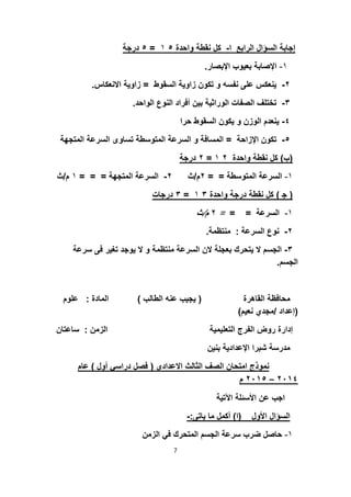 ‫ا‬ ‫اﻟراﺑﻊ‬ ‫اﻟﺳؤال‬ ‫إﺟﺎﺑﺔ‬-‫واﺣدة‬ ‫ﻧﻘطﺔ‬ ‫ﻛل‬٥١=٥‫درﺟﺔ‬
١-‫اﻹﺑﺻﺎر‬ ‫ﺑﻌﯾوب‬ ‫اﻹﺻﺎﺑﺔ‬.
٢-‫اﻟﺳﻘوط‬ ‫زاوﯾﺔ‬ ‫ﺗﻛون‬ ‫و‬ ‫ﻧﻔﺳﮫ‬ ‫ﻋﻠﻰ‬ ‫ﯾﻧﻌﻛس‬=‫اﻻﻧﻌﻛﺎس‬ ‫زاوﯾﺔ‬.
٣-‫اﻟواﺣد‬ ‫اﻟﻧوع‬ ‫أﻓراد‬ ‫ﺑﯾن‬ ‫اﻟوراﺛﯾﺔ‬ ‫اﻟﺻﻔﺎت‬ ‫ﺗﺧﺗﻠف‬.
٤-‫ﺣرا‬ ‫اﻟﺳﻘوط‬ ‫ﯾﻛون‬ ‫و‬ ‫اﻟوزن‬ ‫ﯾﻧﻌدم‬
٥-‫اﻹزاﺣﺔ‬ ‫ﺗﻛون‬=‫اﻟﺳر‬ ‫ﺗﺳﺎوى‬ ‫اﻟﻣﺗوﺳطﺔ‬ ‫اﻟﺳرﻋﺔ‬ ‫و‬ ‫اﻟﻣﺳﺎﻓﺔ‬‫اﻟﻣﺗﺟﮭﺔ‬ ‫ﻋﺔ‬
)‫ب‬(‫واﺣدة‬ ‫ﻧﻘطﺔ‬ ‫ﻛل‬٢١=٢‫درﺟﺔ‬
١-‫اﻟﻣﺗوﺳطﺔ‬ ‫اﻟﺳرﻋﺔ‬= =٢‫م‬/‫ث‬٢-‫اﻟﻣﺗﺟﮭﺔ‬ ‫اﻟﺳرﻋﺔ‬= = =١‫م‬/‫ث‬
)‫ﺟ‬(‫واﺣدة‬ ‫درﺟﺔ‬ ‫ﻧﻘطﺔ‬ ‫ﻛل‬٣١=٣‫درﺟﺎت‬
١-‫اﻟﺳرﻋﺔ‬= ==٢‫م‬/‫ث‬
٢-‫اﻟﺳرﻋﺔ‬ ‫ﻧوع‬:‫ﻣﻧﺗظﻣﺔ‬.
٣-‫ﺗﻐﯾر‬ ‫ﯾوﺟد‬ ‫ﻻ‬ ‫و‬ ‫ﻣﻧﺗظﻣﺔ‬ ‫اﻟﺳرﻋﺔ‬ ‫ﻻن‬ ‫ﺑﻌﺟﻠﺔ‬ ‫ﯾﺗﺣرك‬ ‫ﻻ‬ ‫اﻟﺟﺳم‬‫ﺳرﻋﺔ‬ ‫ﻓﻰ‬
‫اﻟﺟﺳم‬.
‫اﻟﻘﺎھرة‬ ‫ﻣﺣﺎﻓظﺔ‬)‫اﻟطﺎﻟب‬ ‫ﻋﻧﮫ‬ ‫ﯾﺟﯾب‬(‫ا‬‫ﻟﻣﺎدة‬:‫ﻋﻠوم‬
)‫إﻋداد‬/‫ﻧﻌﯾم‬ ‫ﻣﺟدي‬(
‫ا‬ ‫اﻟﺗﻌﻠﯾﻣﯾﺔ‬ ‫اﻟﻔرج‬ ‫روض‬ ‫إدارة‬‫ﻟزﻣن‬:‫ﺳﺎﻋﺗﺎن‬
‫ﺑﻧﯾن‬ ‫اﻹﻋدادﯾﺔ‬ ‫ﺷﺑرا‬ ‫ﻣدرﺳﺔ‬
‫اﻻﻋدادى‬ ‫اﻟﺛﺎﻟث‬ ‫اﻟﺻف‬ ‫اﻣﺗﺣﺎن‬ ‫ﻧﻣوذج‬)‫أ‬ ‫دراﺳﻲ‬ ‫ﻓﺻل‬‫ول‬(‫ﻋﺎم‬
٤٢٠١–٥٢٠١‫م‬
‫اﻵﺗﯾﺔ‬ ‫اﻷﺳﺋﻠﺔ‬ ‫ﻋن‬ ‫اﺟب‬
‫اﻷول‬ ‫اﻟﺳؤال‬)‫ا‬(‫ﯾﺎﺗﻰ‬ ‫ﻣﺎ‬ ‫أﻛﻣل‬:-
١-‫اﻟزﻣن‬ ‫ﻓﻲ‬ ‫اﻟﻣﺗﺣرك‬ ‫اﻟﺟﺳم‬ ‫ﺳرﻋﺔ‬ ‫ﺿرب‬ ‫ﺣﺎﺻل‬
7
 