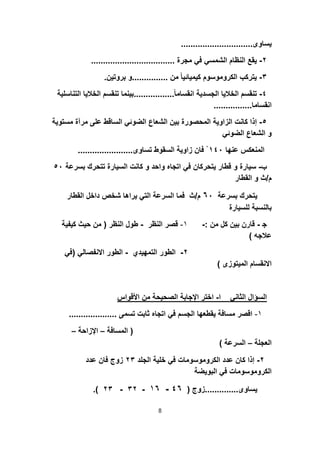 ‫ﯾﺳﺎوى‬..............................
٢-‫ﻣﺟرة‬ ‫ﻓﻲ‬ ‫اﻟﺷﻣﺳﻲ‬ ‫اﻟﻧظﺎم‬ ‫ﯾﻘﻊ‬...................................
٣-‫ﻣن‬ ً‫ﺎ‬‫ﻛﯾﻣﯾﺎﺋﯾ‬ ‫اﻟﻛروﻣوﺳوم‬ ‫ﯾﺗرﻛب‬...............‫ﺑروﺗﯾن‬ ‫و‬.
٤-ً‫ﺎ‬‫اﻧﻘﺳﺎﻣ‬ ‫اﻟﺟﺳدﯾﺔ‬ ‫اﻟﺧﻼﯾﺎ‬ ‫ﺗﻧﻘﺳم‬.................‫اﻟ‬ ‫ﺗﻧﻘﺳم‬ ‫ﺑﯾﻧﻣﺎ‬‫اﻟﺗﻧﺎﺳﻠﯾﺔ‬ ‫ﺧﻼﯾﺎ‬
‫اﻧﻘﺳﺎﻣﺎ‬................
٥-‫ﻋﻠ‬ ‫اﻟﺳﺎﻗط‬ ‫اﻟﺿوﺋﻲ‬ ‫اﻟﺷﻌﺎع‬ ‫ﺑﯾن‬ ‫اﻟﻣﺣﺻورة‬ ‫اﻟزاوﯾﺔ‬ ‫ﻛﺎﻧت‬ ‫إذا‬‫ﻣﺳﺗوﯾﺔ‬ ‫ﻣرآة‬ ‫ﻰ‬
‫اﻟﺿوﺋﻲ‬ ‫اﻟﺷﻌﺎع‬ ‫و‬
‫ﻋﻧﮭﺎ‬ ‫اﻟﻣﻧﻌﻛس‬١٤٠ْ‫ﺗﺳﺎوى‬ ‫اﻟﺳﻘوط‬ ‫زاوﯾﺔ‬ ‫ﻓﺎن‬.......................
‫ب‬-‫ﺗﺗ‬ ‫اﻟﺳﯾﺎرة‬ ‫ﻛﺎﻧت‬ ‫و‬ ‫واﺣد‬ ‫اﺗﺟﺎه‬ ‫ﻓﻲ‬ ‫ﯾﺗﺣرﻛﺎن‬ ‫ﻗطﺎر‬ ‫و‬ ‫ﺳﯾﺎرة‬‫ﺑﺳرﻋﺔ‬ ‫ﺣرك‬٥٠
‫م‬/‫اﻟﻘطﺎر‬ ‫و‬ ‫ث‬
‫ﺑﺳرﻋﺔ‬ ‫ﯾﺗﺣرك‬٦٠‫م‬/‫اﻟﻘ‬ ‫داﺧل‬ ‫ﺷﺧص‬ ‫ﯾراھﺎ‬ ‫اﻟﺗﻲ‬ ‫اﻟﺳرﻋﺔ‬ ‫ﻓﻣﺎ‬ ‫ث‬‫طﺎر‬
‫ﻟﻠﺳﯾﺎرة‬ ‫ﺑﺎﻟﻧﺳﺑﺔ‬
‫ﺟ‬-‫ﻣن‬ ‫ﻛل‬ ‫ﺑﯾن‬ ‫ﻗﺎرن‬:-١-‫اﻟﻧظر‬ ‫ﻗﺻر‬-‫اﻟﻧظر‬ ‫طول‬)‫ﻛﯾﻔ‬ ‫ﺣﯾث‬ ‫ﻣن‬‫ﯾﺔ‬
‫ﻋﻼﺟﮫ‬(
٢-‫اﻟﺗﻣﮭﯾدي‬ ‫اﻟطور‬-‫اﻻﻧﻔﺻﺎﻟﻲ‬ ‫اﻟطور‬)‫ﻓﻲ‬
‫اﻟﻣﯾﺗوزى‬ ‫اﻻﻧﻘﺳﺎم‬(
‫ا‬ ‫اﻟﺛﺎﻧﻲ‬ ‫اﻟﺳؤال‬-‫اﻷﻗواس‬ ‫ﻣن‬ ‫اﻟﺻﺣﯾﺣﺔ‬ ‫اﻹﺟﺎﺑﺔ‬ ‫اﺧﺗر‬
١-‫ﺗﺳﻣﻰ‬ ‫ﺛﺎﺑت‬ ‫اﺗﺟﺎه‬ ‫ﻓﻲ‬ ‫اﻟﺟﺳم‬ ‫ﯾﻘطﻌﮭﺎ‬ ‫ﻣﺳﺎﻓﺔ‬ ‫اﻗﺻر‬....................
)‫اﻟﻣﺳﺎﻓﺔ‬–‫اﻹزاﺣﺔ‬–
‫اﻟﻌﺟﻠﺔ‬–‫اﻟﺳرﻋﺔ‬(
٢-‫اﻟﺟﻠد‬ ‫ﺧﻠﯾﺔ‬ ‫ﻓﻲ‬ ‫اﻟﻛروﻣوﺳوﻣﺎت‬ ‫ﻋدد‬ ‫ﻛﺎن‬ ‫إذا‬٢٣‫ﻋدد‬ ‫ﻓﺎن‬ ‫زوج‬
‫اﻟﺑوﯾﺿﺔ‬ ‫ﻓﻲ‬ ‫اﻟﻛروﻣوﺳوﻣﺎت‬
‫ﯾﺳﺎوى‬..............‫زوج‬)٤٦-١٦-٣٢-٢٣.(
8
 