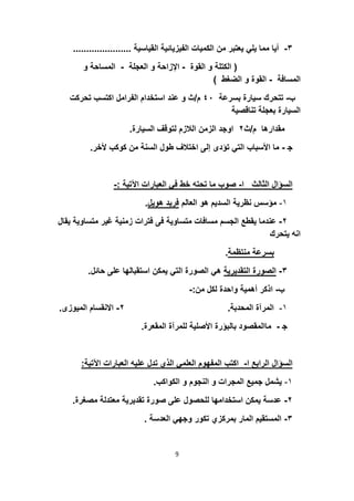 ٣-‫اﻟﻘﯾﺎﺳﯾﺔ‬ ‫اﻟﻔﯾزﯾﺎﺋﯾﺔ‬ ‫اﻟﻛﻣﯾﺎت‬ ‫ﻣن‬ ‫ﯾﻌﺗﺑر‬ ‫ﯾﻠﻲ‬ ‫ﻣﻣﺎ‬ ‫أﯾﺎ‬......................
)‫اﻟﻘوة‬ ‫و‬ ‫اﻟﻛﺗﻠﺔ‬-‫اﻟﻌﺟﻠﺔ‬ ‫و‬ ‫اﻹزاﺣﺔ‬-‫اﻟﻣﺳ‬‫و‬ ‫ﺎﺣﺔ‬
‫اﻟﻣﺳﺎﻓﺔ‬-‫اﻟﺿﻐط‬ ‫و‬ ‫اﻟﻘوة‬(
‫ب‬-‫ﺑﺳرﻋﺔ‬ ‫ﺳﯾﺎرة‬ ‫ﺗﺗﺣرك‬٤٠‫م‬/‫ﺗﺣ‬ ‫اﻛﺗﺳب‬ ‫اﻟﻔراﻣل‬ ‫اﺳﺗﺧدام‬ ‫ﻋﻧد‬ ‫و‬ ‫ث‬‫رﻛت‬
‫ﺗﻧﺎﻗﺻﯾﺔ‬ ‫ﺑﻌﺟﻠﺔ‬ ‫اﻟﺳﯾﺎرة‬
‫م‬ ‫ﻣﻘدارھﺎ‬/‫ث‬٢‫اﻟﺳﯾﺎرة‬ ‫ﻟﺗوﻗف‬ ‫اﻟﻼزم‬ ‫اﻟزﻣن‬ ‫اوﺟد‬.
‫ﺟ‬-‫ﻷ‬ ‫ﻛوﻛب‬ ‫ﻣن‬ ‫اﻟﺳﻧﺔ‬ ‫طول‬ ‫اﺧﺗﻼف‬ ‫إﻟﻰ‬ ‫ﺗؤدى‬ ‫اﻟﺗﻲ‬ ‫اﻷﺳﺑﺎب‬ ‫ﻣﺎ‬‫ﺧر‬.
‫ا‬ ‫اﻟﺛﺎﻟث‬ ‫اﻟﺳؤال‬-‫اﻵﺗﯾﺔ‬ ‫اﻟﻌﺑﺎرات‬ ‫ﻓﻲ‬ ‫ﺧط‬ ‫ﺗﺣﺗﮫ‬ ‫ﻣﺎ‬ ‫ﺻوب‬:-
١-‫اﻟﻌﺎﻟم‬ ‫ھو‬ ‫اﻟﺳدﯾم‬ ‫ﻧظرﯾﺔ‬ ‫ﻣؤﺳس‬‫ھوﯾل‬ ‫ﻓرﯾد‬.
٢-‫ﻣ‬ ‫ﻏﯾر‬ ‫زﻣﻧﯾﺔ‬ ‫ﻓﺗرات‬ ‫ﻓﻰ‬ ‫ﻣﺗﺳﺎوﯾﺔ‬ ‫ﻣﺳﺎﻓﺎت‬ ‫اﻟﺟﺳم‬ ‫ﯾﻘطﻊ‬ ‫ﻋﻧدﻣﺎ‬‫ﯾﻘﺎل‬ ‫ﺗﺳﺎوﯾﺔ‬
‫ﯾﺗﺣرك‬ ‫اﻧﮫ‬
‫ﻣﻧﺗظﻣﺔ‬ ‫ﺑﺳرﻋﺔ‬.
٣-‫اﻟﺗﻘدﯾرﯾﺔ‬ ‫اﻟﺻورة‬‫ﺣ‬ ‫ﻋﻠﻰ‬ ‫اﺳﺗﻘﺑﺎﻟﮭﺎ‬ ‫ﯾﻣﻛن‬ ‫اﻟﺗﻲ‬ ‫اﻟﺻورة‬ ‫ھﻲ‬‫ﺎﺋل‬.
‫ب‬-‫ﻣن‬ ‫ﻟﻛل‬ ‫واﺣدة‬ ‫أھﻣﯾﺔ‬ ‫اذﻛر‬:-
١-‫اﻟﻣﺣدﺑﺔ‬ ‫اﻟﻣرآة‬.٢-‫اﻟﻣﯾوز‬ ‫اﻻﻧﻘﺳﺎم‬‫ى‬.
‫ﺟ‬-‫اﻟﻣﻘﻌرة‬ ‫ﻟﻠﻣرآة‬ ‫اﻷﺻﻠﯾﺔ‬ ‫ﺑﺎﻟﺑؤرة‬ ‫ﻣﺎاﻟﻣﻘﺻود‬.
‫ا‬ ‫اﻟراﺑﻊ‬ ‫اﻟﺳؤال‬-‫اﻟ‬ ‫ﻋﻠﯾﮫ‬ ‫ﺗدل‬ ‫اﻟذي‬ ‫اﻟﻌﻠﻣﻲ‬ ‫اﻟﻣﻔﮭوم‬ ‫اﻛﺗب‬‫اﻵﺗﯾﺔ‬ ‫ﻌﺑﺎرات‬:
١-‫اﻟﻛواﻛب‬ ‫و‬ ‫اﻟﻧﺟوم‬ ‫و‬ ‫اﻟﻣﺟرات‬ ‫ﺟﻣﯾﻊ‬ ‫ﯾﺷﻣل‬.
٢-‫ﻣ‬ ‫ﻣﻌﺗدﻟﺔ‬ ‫ﺗﻘدﯾرﯾﺔ‬ ‫ﺻورة‬ ‫ﻋﻠﻰ‬ ‫ﻟﻠﺣﺻول‬ ‫اﺳﺗﺧداﻣﮭﺎ‬ ‫ﯾﻣﻛن‬ ‫ﻋدﺳﺔ‬‫ﺻﻐرة‬.
٣-‫اﻟﻌدﺳﺔ‬ ‫وﺟﮭﻲ‬ ‫ﺗﻛور‬ ‫ﺑﻣرﻛزي‬ ‫اﻟﻣﺎر‬ ‫اﻟﻣﺳﺗﻘﯾم‬.
9
 