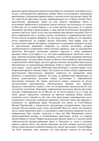 римским папой священной войной во имя Христа и участники этой войны (если
не все, то большинство) принимали особые обеты и пользовались некоторыми
временными и духовными привилегиями, в частности им отпускались грехи. Но
что такое были крестовые походы, направлявшиеся не в Святую Землю? Ведь
крестоносцы, призванные папой во имя Христа, принявшие обеты и
получившие привилегии и отпущение грехов, воевали, как мы видели, не только
на Востоке, но и в самой Европе, и не только против мусульман, но и против
язычников, еретиков и раскольников, и даже против католических противников
папского престола. Были ли все они настоящими крестовыми походами? Или то
были извращения или, в лучшем случае, отклонения от первоначальной идеи?
И хотя многие историки выбирали ту или иную точку зрения на этот феномен
почти произвольно, не стараясь научно обосновать свой выбор, тема эта
остается очень важной. Во-первых, плюралисты (сторонники широкого взгляда
на крестоносное движение) опирались на многие источники, которые
традиционалисты (сторонники узкого взгляда), вероятно, даже не удосужились
прочитать. Во-вторых, отношение папского престола к этому движению
выглядит иначе, если верить в то, что папы вырабатывали стратегию, имея в
виду действия на разных фронтах, которые, хотя и не были одинаково важными
(общепризнано, что крестовые походы на Восток были наиболее престижными
и представляли собой мерку для всех других военных экспедиций такого рода),
объединялись по качественным признакам. Один и, может быть, единственный
путь вперед – задать другой, обманчиво простой вопрос, и именно вокруг этого
вопроса разгорелись главные споры. Что думали по этому поводу современники
крестоносцев? Крестоносное движение появилось по инициативе папы
римского, и невозможно отрицать, что папы, по крайней мере официально, не
видели существенного различия между восточными и европейскими
крестовыми походами. Но можно попытаться понять, насколько их взгляд
соответствовал христианскому общественному мнению того времени.
Трудность заключается, однако, в том, что исторические свидетельства об этом
достаточно уклончивы. Некоторые современники выступали против крестовых
походов, отправлявшихся не на Восток, но их было немного, да и к тому же
очень трудно определить, насколько их критика отражала общее мнение,
поскольку почти каждый из них при этом преследовал своекорыстные цели.
Сохранились отдельные сообщения церковных деятелей (таких как кардинал и
специалист по церковному праву Гостиенсий или монах из Сент-Олбанса
Матвей Парижский) о недовольстве проповедями альтернативных крестовых
походов. Но как оценить долю таких настроений? Ведь мы знаем, что огромное
число людей принимало крест и участвовало в крестоносном движении на всех
направлениях. Как, скажем, отнестись к тому, как Жак Витрийский описал
всепоглощающий интерес к Альбигойскому крестовому походу со стороны
святой Марии из Уиньи? Марии несколько раз являлся Христос и делился своей
озабоченностью распространением ереси в Лангедоке, и, «хотя и находясь
совсем в другом месте, она видела ликующих ангелов, которые уносили души
убитых [крестоносцев] в райское блаженство, минуя чистилище». Святая Мария
так была захвачена этим походом, что сама рвалась поехать на юго-запад
10
 