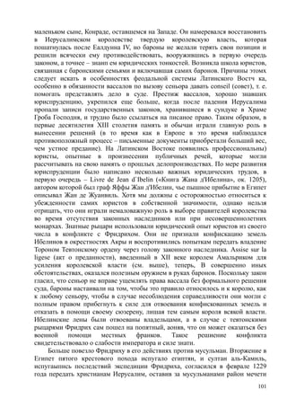 маленьком сыне, Конраде, оставшемся на Западе. Он намеревался восстановить
в Иерусалимском королевстве твердую королевскую власть, которая
пошатнулась после Еалдунна IV, но бароны не желали терять свои позиции и
решили всячески ему противодействовать, вооружившись в первую очередь
законом, а точнее – знанп ем юридических тонкостей. Возникла школа юристов,
связанная с баронскими семьями и включавшая самих баронов. Причины этомх
следует искать в особенностях феодальной системы Латинского Востч ка,
особенно в обязанности вассалов по вызову сеньора давать conseil (совет), т. е.
помогать представлять дело в суде. Престиж вассалов, хорошо знавших
юриспруденцию, укрепился еще больше, когда после падения Иерусалима
пропали записи государственных законов, хранившиеся в сундуке в Храме
Гроба Господня, и трудно было ссылаться на писаное право. Таким образом, в
первые десятилетия XIII столетия память и обычаи играли главную роль в
вынесении решений (в то время как в Европе в это время наблюдался
противоположный процесс – письменные документы приобретали больший вес,
чем устное предание). На Латинском Востоке появились профессиональны)
юристы, опытные в произнесении публичных речей, которые могли
рассчитывать на свою намять о прошлых делопроизводствах. По мере развития
юриспруденции было написано несколько важных юридических трудов, в
первую очередь – Livre de Jean d`Ibelin («Книга Жана д'Ибелина», ок. 1205),
автором которой был граф Яффы Жан д'Ибелин, чье пышное прибытие в Египет
описывал Жан де Жуанвиль. Хотя мы должны с осторожностью относиться к
убежденности самих юристов в собственной значимости, однако нельзя
отрицать, что они играли немаловажную роль в выборе правителей королевства
во время отсутствия законных наследников или при несовершеннолетних
монархах. Знатные рыцари использовали юридический опыт юристов из своего
числа в конфликте с Фридрихом. Они не признали конфискацию земель
Ибелинов в окрестностях Акры и воспротивились попыткам передать владение
Тороном Тевтонскому ордену через голову законного наследника. Аssise sur la
ligese (акт о преданности), введенный в XII веке королем Амальриком для
усиления королевской власти (см. выше), теперь, В совершенно иных
обстоятельствах, оказался полезным оружием в руках баронов. Поскольку закон
гласил, что сеньор не вправе ущемлять права вассала без формального решения
суда, бароны настаивали на том, чтобы это правило относилось и к королю, как
к любому сеньору, чтобы в случае несоблюдения справедливости они могли с
полным правом прибегнуть к силе для отвоевания конфискованных земель и
отказать в помощи своему сюзерену, лишая тем самым короля всякой власти.
Ибелинские лены были отвоеваны владельцами, а в случае с тевтонскими
рыцарями Фридрих сам пошел на попятный, аоняв, что он может оказаться без
военной помощи местных франков. Такое решиение конфликта
свидетельствовало о слабости императора и силе знати.
Больше повезло Фридриху в его действиях против мусульман. Вторжение в
Египет пятого крестового похода испугало египтян, и султан аль-Камнль,
испугаыпнсь последствий экспедиции Фридриха, согласился в феврале 1229
года передать христианам Иерусалим, оставив за мусульманами район мечети
101
 