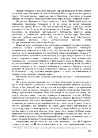 Новые обращения о помощи к Западной Европе привели на Восток первый
крестовый поход Людовика IX. короля Франции. После поражения его армии в
Египте Людовик пробыл несколько лет и Палестине и потратил огромные
средства на улучшение защитных укреплении Акры, Сидона, Яффы и Кесарии.
Вторжение Людовика в Египет привело к замене Эйюбидской династии
правлением мамлюков. Примерно в то же время на сиене появились
монгольские армии. В 1258 году они разграбили Багдад, а два года спустя
атаковали Алеппо. Боэмунд VI, князь Антнохии и Триполи (1252–1275), стал их
союзником, но правители Иерусалимского королевства, зажатого между
монголами и мамлюками, разрешили египтянам пройти через Палестину.
Египтяне разбили монголов в 1260 году в битве при Айн-Джалуте.
Мамлюкским султаном стал могущественный Бейбарс. вскоре
распространивший свою власть и на Сирию.
Военный ответ поселенцев был обусловлен нехваткой людских ресурсов.
Основной элемент оборонительной стратегии франкской территории
заключался в удержании во что бы то ни стало отдельных хорошо укрепленных
пунктов, часто находившихся под контролем военно-монашеских орденов. У
христиан не было возможности организовать большую единую армию и в то же
время содержать в замках соответствующие гарнизоны, хотя нововведение
Людовика IX – основание постоянного французского полка на Востоке – было
вполне многообещающим. Этот полк финансировался французской короной и
состоял примерно из ста рыцарей вдобавок к лучникам и конным и пешим
солдатам. В отличие от военно-монашеских орденов, это войско не должно
было защищать одну отдельно взятую крепость и могло по необходимости
направляться в наиболее уязвимые места.
Начальник войска стал занимать должность сенешаля17
Иерусалимского
королевства.
Но в конце концов оказалось, что этот полк был создан слишком поздно и
что был он слишком малочислен. Наступательные действия франков сводились
обычно к быстрым набегам, потому что для долговременных территориальных
захватов у них не хватало ресурсов, и они избегали решительных сражений.
Между крестовыми походами силы поселенцев были настолько слабы, что
шансы выиграть такое сражение практически сводились к нулю. Бейбарс,
талантливый военачальник и стратег, видел слабые стороны франков и успешно
ими пользовался, методично отвоевывая у противника территории. Поселенцы,
не имевшие возможности активно бороться с султаном, могли только с болью и
ужасом наблюдать, как разоряют их земли. Даже такие укрепленные по
последнему слову техники крепости, как Маргат и Крак-де-Шевалье, не могли
устоять перед огромными армиями захватчиков. Под ударами Бейбарса падал
очередной замок или город, и франкская территория становилась еще меньше.
Монгольское вторжение в Ирак и северную Сирию перерезало торговые пути, н
вместо Леванта центром восточной торговли стало Черное море.
Финансовые тяготы легли на все слои населения. Гуго III Кипрский
столкнулся с тем, что Иерусалимское королевство стало неуправляемым, когда
17 Сенешаль – представитель короля в Высшей судебной палате и управляющий королевскими замками.
103
 