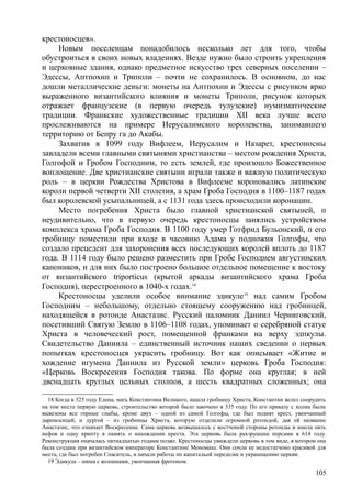 крестоносцев».
Новым поселенцам понадобилось несколько лет для того, чтобы
обустроиться в своих новых владениях. Везде нужно было строить укрепления
и церковные здания, однако предметное искусство трех северных поселении –
Эдессы, Аптпохнп и Триполи – почти не сохранилось. В основном, до нас
дошли металлические деньги: монеты на Антпохни и Эдессы с рисунком ярко
выраженного византийского влияния и монеты Триполи, рисунок которых
отражает французские (в первую очередь тулузские) нумизматические
традиции. Франкские художественные традиции XII века лучше всего
прослеживаются на примере Иерусалимского королевства, занимавшего
территорию от Бепру га до Акабы.
Захватив в 1099 году Вифлеем, Иерусалим и Назарет, крестоносны
завладели всеми главными святынями христианства – местом рождения Христа,
Голгофой и Гробом Господним, то есть землей, где произошло Божественное
воплощение. Две христианские святыни играли также и важную политическую
роль – в церкви Рождества Христова в Вифлееме короновались латинские
короли первой четверти XII столетия, а храм Гроба Господня в 1100–1187 годах
был королевской усыпальницей, а с 1131 года здесь происходили коронации.
Место погребения Христа было главной христианской святыней, п
неудивительно, что в первую очередь крестоносцы занялись устройством
комплекса храма Гроба Господня. В 1100 году умер Готфрид Бульонский, п его
гробницу поместили при входе в часовню Адама у подножия Голгофы, что
создало прецедент для захоронения всех последующих королей вплоть до 1187
года. В 1114 году было решено разместить при Гробе Господнем августинских
каноников, и для них было построено большое отдельное помещение к востоку
от византийского triporticus (крытой аркады византийского храма Гроба
Господня), перестроенного в 1040-х годах.18
Крестоносцы уделили особое внимание эдикуле19
над самим Гробом
Господним – небольшому, отдельно стоящему сооружению над гробницей,
находящейся в ротонде Анастазис. Русский паломник Даниил Черниговский,
посетивший Святую Землю в 1106–1108 годах, упоминает о серебряной статуе
Христа в человеческий рост, помещенной франками на верху эдпкулы.
Свидетельство Даниила – единственный источник наших сведении о первых
попытках крестоносцев украсить гробницу. Вот как описывает «Житие и
хождение игумена Даниила из Русской земли» церковь Гроба Господня:
«Церковь Воскресения Господня такова. По форме она круглая; в ней
двенадцать круглых цельных столпов, а шесть квадратных сложенных; она
18 Когда в 325 году Елена, мать Константина Великого, нашла гробницу Христа, Константин велел соорудить
на том месте первую церковь, строительство которой было закочено в 335 году. По его приказу с холма были
вывезены все горные глыбы, кроме двух – одной из самой Голгофы, где был поднят крест, увенчанный
дароносицей, и дургой – из гробницы Христа, которую отделили огромной ротондой, дав ей название
Анастазис, что означает Воскресение. Сама церковь возвышалссь с востчоной стороны ротонды и имела пять
нефов и одну крипту в память о нахождении креста. Эта церковь была рахзрушена персами в 614 году.
Реконструкция еначалась пятнадцатью годами позже. Крестоносцы увиждели церковь в том виде, в котором она
была создана при византийском императоре Константине Мономахе. Они сочли ее недостатчоно красивой для
места, где был погребен Спаситель, и начали работы по капитальой переделке и украшщению церкви.
19 Эдикула – ниша с колоннами, увенчанная фротоном.
105
 