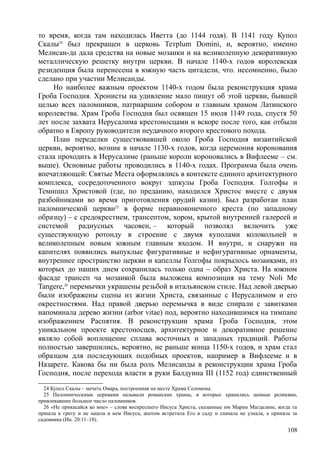 то время, когда там находилась Иветта (до 1144 годя). В 1141 году Купол
Скалы24
был прекращен в церковь Тетрlum Domini, и, вероятно, именно
Мелисан-да дала средства на новые мозаики и на великолепную декоративную
металлическую решетку внутри церкви. В начале 1140-х годов королевская
резиденция была перенесена в южную часть цитадели, что. несомненно, было
сделано при участии Мелисанды.
Но наиболее важным проектом 1140-х годом была реконструкция храма
Гроба Господня. Хронисты на удивление мало пишут об этой церкви, бывшей
целью всех паломников, патриаршим собором и главным храмом Латинского
королевства. Храм Гроба Господня был освящен 15 июля 1149 года, спустя 50
лет после захвата Иерусалима крестоносцами и вскоре после того, как отбыли
обратно в Европу руководители неудачного второго крестового похода.
План переделки существовавшей около Гроба Господня византийской
церкви, вероятно, возник в начале 1130-х годов, когда церемония коронования
стала проходить в Иерусалиме (раньше короли короновались в Вифлееме – см.
выше). Основные работы проводились в 1140-х годах. Программа была очень
впечатляющей: Святые Места оформлялись в контексте единого архитектурного
комплекса, сосредоточенного вокруг эдпкулы Гроба Господня. Голгофы и
Темнпшл Христовой (где, по преданию, находился Христос вместе с двумя
разбойниками во время приготовления орудий казни). Был разработан план
паломнической церкви25
в форме неравноконечного креста (по западному
образцу) – с средокрестием, трансептом, хором, крытой внутренней галереей и
системой радиусных часовен, – который позволял включить уже
существующую ротонду в строение с двумя куполами колокольней и
великолепным новым южным главным входом. И внутри, и снаружи на
капителях появились выпуклые фигуративные и нефнгуратнвные орнаменты,
внутреннее пространство церкви и капеллы Голгофы покрылось мозаиками, из
которых до наших днем сохранилась только одна – образ Христа. На южном
фасаде трансеп ча мозаикой была выложена композиция на тему Noli Me
Tangere,26
перемычки украшены резьбой в итальянском стиле. Над левой дверью
были изображены сцены из жизни Христа, связанные с Иерусалимом и его
окрестностями. Над правой дверью перемычка в виде спирали с завитками
напоминала дерево жизни (аrbor vitae) под, вероятно находившимся на тимпане
изображением Распятия. В реконструкции храма Гроба Господня, этом
уникальном проекте крестоносцев, архитектурное и декоративное решение
являло собой воплощение сплава восточных и западных традиций. Работы
полностью завершились, вероятно, не раньше конца 1150-х годов, и храм стал
образцом для последующих подобных проектов, например в Вифлееме и в
Назарете. Какова бы ни была роль Мелисанды в реконструкции храма Гроба
Господня, после перехода власти в руки Балдуина III (1152 год) единственный
24 Купол Скалы – мечеть Омара, построенная на месте Храма Соломона.
25 Паломническими церквами называли романские храмы, в которых хранились ценные реликвии,
привлекавшие большое число паломников.
26 «Не прикасайся ко мне» – слова воскресшего Иисуса Христа, сказанные им Марии Магдалине, когда та
пришла к гроту и не нашла в нем Иисуса, апотом встретила Его в саду и сначала не узнала, а приняла за
садовника (Ин. 20:11–18).
108
 