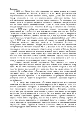 Франции.
В 1953 году Жиль Констабль доказывал, что армии второго крестового
похода, воевавшие на Востоке, в Испании и на Эльбе, рассматривались
современниками как части единого войска, однако десять лет спустя Ганс
Манер усомнился в том, что альтернативные крестовые походы были
действительными составными частями одного движения. Он признавал, что,
видимо, папы и церковные правоведы считали их таковыми, но предполагал,
что это было просто дипломатическим ходом. В своей книге «Крестовые
походы» (опубликованной в Германии в 1965 году и вышедшей на английском
языке в 1972 году) Майер дал крестовым походам определение «войны,
направленной на приобретение или сохранение власти христиан над Гробом
Господнем в Иерусалиме, то есть имеющей конкретную цель в конкретном
географическом регионе». Прошло четыре года, и Гельмут Рошер выступил в
защиту плюралистической теории, то же сделал и Джонатан Райли-Смит в 1977
году. В 1983 году этот вопрос горячо обсуждался на первой конференции
«Общества изучения крестовых походов и Латинского Востока». В
последующие годы Элизабет Сиберри убедительно показала, что противников
альтернативных крестовых походов XII и XIII веков было не так много, как
считалось, и что они не выражали общепринятых взглядов, а Норман Хаусли,
ставший главным апологетом плюралистической точки зрения, опубликовал
серьезное исследование политических крестовых походов в Италии, показав,
что они были составной частью единого движения. Хаусли также написал
первую работу по всем направлениям крестоносного движения в XIV веке и
полную плюралистическую историю поздних крестовых походов.
Поначалу главной задачей плюралистов было доказать, что папы и
верующие христиане видели во всех крестовых походах одно движение, одну
идею. Но по мере выполнения этой задачи они начали говорить о том, что
различия разных направлений этого движения были не менее важны, чем их
сходство. На прибалтийском побережье тевтонские рыцари вели «непрерывный
крестовый поход», не нуждаясь в постоянных и конкретных призывах со
стороны папского престола. А на Пиренейском полуострове крестоносное
движение главным образом направлялось королями, особенно королями
кастильскими.
В то время как плюралисты обсуждали определения крестоносного
движения, все большее число историков обращало свои взоры на Запад, что
отчасти объяснялось интересом к европейским крестовым походам, но еще
более важную роль в этом сыграли два других фактора. Во-первых, оказалось,
что до сих пор оставалось неизученным огромное количество исторических
материалов (даже относящихся к казалось бы столь хорошо известным XII и
XIII векам). Европейские архивы военно-монашеских (духовно-рыцарских)
орденов были почти нетронуты, так как все в первую очередь изучали их
восточные архивы (несмотря на тот очевидный факт, что воевавшие на Востоке
ордена тамплиеров и госпитальеров, тевтонские рыцари и духовно-рыцарские
государства Родоса, Пруссии и Мальты полностью зависели от средств и
людских ресурсов, прибывавших из Западной Европы, где проводили большую
11
 