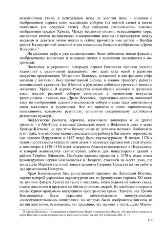 византийском стиле, в центральном нефе на золотом фоне – мозаики с
изображением первых семи вселенских соборов (на южной стене) и шести
поместных (на северной стене). Под соборами располагались поясные
изображения предков Христа. Между верхними окнами, освещающими хоры,
шагающие ангелы направлялись в направлении апсиды (в промежутке между
восьмым и девятым окном можно и сейчас прочитать имя автора – Ваsilius
pictor). На внутренней западной стене находилось большое изображение «Древа
Иессеева».28
На колоннах нефа к уже существующим были добавлены новые фрески с
изображениями восточных и западных святых с надписями по-латински и по-
гречески.
Поскольку в украшении интерьера церкви Рождества приняли участие
художники с различными традициями, этот храм стал вехой в развитии
искусства крестоносцев. Мозаичист Базилеус, создавший в центральном нефе
мозаики с ангелами, был православный сириец, в южном трансепте работал
венецианский художник Зал (Иоанн), а руководил работами греческий монах и
мозаичист Эфрапм. В церкви Рождества византийские мозаики и греческий
язык текстов решений соборов сочетаются с элементами искусства
крестоносцев – такими, как «Древо Иессеево», двуязычные надписи, латинский
язык на изображении седьмого вселенского собора и сама идея запечатления
имен заказчиков и художников. Все это привело к очень гармоничному,
изысканному, красивому результату, органично соединившему достижения
различных культур.
Вифлеемские росписи, вероятно, вдохновили донаторов и на другие
проекты – в Абу-Гоше, в капелле Дамасских ворот, в Вифании и даже в замке
Крак-де-Шевалье, но при этом больше нигде не делались мозаики. Любопытен
и тот факт, что наиболее важные последующие работы в Латинском королевстве
(до падения Иерусалима в 1187 году) были скульптурными. В начале 1170-х
годом госпитальеры украсили свой замок в Бельвуаре предметной скульптурой,
а тамплиеры в 1170–1180 годах содержали большую мастерскую в Иерусалиме,
и которой выполнялись скульптурные работы для монастырских зданий в
районе Тетрlum Salomonis. Наиболее важным проектом в 1170-х годах стала
реконструкция церкви Благовещенья в Назарете, стоявшей на месте дома, где
жила Дева Мария и где к ней явился архангел Гавриил. Средства на эти работы
дал архиепископ Назарета.
Храм Благовещенья был единственной церковью на Латинском Востоке,
портал которой украшался скульптурами как во французских церквах XII века:
на тимпане фигура Христа на троне с ангелами, знаки зодиака на камнях свода,
статуи апостолов и пророков по обеим сторонам дверей. Но наиболее интересна
скульптурная программа внутреннего пространства храма. Эдикула над Гротом
Благовещенья была украшена замечательными многоугольными
«повествовательными» капителями, на которых были изображены эпизоды из
жизни апостолов, основавших, по преданию, эту церковь в честь Девы Марин.
28 «Древо Иессеево» – иллюстрация к пророчеству Исайи о пришествии Мессии: «И произойдет отрасль от
корня Иессеева, н ветвь произрастем от корня его; и почиет на нем Дух Господень» (Не. 11:1).
110
 