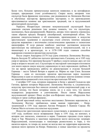 Более того, большие прямоугольные капители появились и на контрфорсах
(опорах, придающих стене устойчивость). Скорее всего, авторами этих
скульптур были франкские поселенцы, уже родившиеся на Латинском Востоке
и обученные мастерству французскими мастерами; в их произведениях
прослеживается влияние как христианских традиций, так и мусульманской
архитектурной скульптуры.
Украсить Назаретскую святыню монументальной скульптурой было
довольно смелым решением (мы должны помнить, что эта скульптура,
несомненно, была раскрашенной). Вероятно, авторы этого проекта стремились
таким образом придать Назарету своеобразный, неповторимый облик. Это
решение свидетельствовало и об изменениях, произошедших в искусстве
крестоносцем: художники и скульпторы стали сочетать типично западные
средства выражения с восточными стилистическими приемами и элементами
иконографии. И если раньше наиболее заметные достижения искусства
крестоносцев мы наблюдали в живописи (как в монументальной, так и в
миниатюре) и в архитектуре, то в 1170–1180 годах главным способом
выражения становится предметная скульптура.
После смерти Амальриха (1174 год) удача изменила Латинскому Востоку.
Король Балдуин IV доблестно пытался противостоять Саладину, но в 1185 году
умер от проказы. Его преемник Балдуин V пробыл у власти меньше двух лет (он
умер в возрасте восьми лет). Скульпторы из мастерской тамплиеров изготовили
для юного короля самую искусно украшенную из всех королевских гробниц. В
это же время проводились работы по реконструкции и отделке Большой
Горницы – места Тайной Вечери в церкви св. Марии на горе Сион. Большая
Горница – один из последних проектов крестоносцев перед падением
Иерусалима и один из немногих памятников, в которых заметно влияние готики
на левантийско-романскнй стиль искусства крестоносцев XII века.
2 октября 1187 года, потерпев поражение в битве с армией Салади-на при
Гаттине, франки потеряли Иерусалим. Латинскому Востоку и, следовательно,
искусству крестоносцев был нанесен сильный, почти смертоносный удар, и не
только потому, что были потеряны земли, но и в силу того, что многое
подверглось разрушению и уничтожению. После взятия Иерусалима
мусульманский хронист Имад ад-Дин аль-Исфахани писал: «Иерусалим был
очищен от грязи злобных франков».
Третий крестовый поход частично восстановил Латинское королевство, к
Латинскому Востоку прибавилась новая важная территория – Кипр,
захваченный в 1191 году королем Англии Ричардом I Львиное Сердце. Но
Святые Места остались под властью мусульман.
Искусство крестоносцев продолжало существовать и развиваться п после
1187 года, особенно после возвращения Акры в 1191 году, но контекст, в
котором оно оказалось, изменился в корне. Главными городами стали порты
Акра и Тир. Меценаты и заказчики переменили место жительства: патриарх
Иерусалимский, госпитальеры и тамплиеры разместились в Акре, а что
касается короля, то теперь он далеко не всегда жил на территории королевства,
проводя много времени на Кипре. Появились и новые заказчики на предметы
111
 