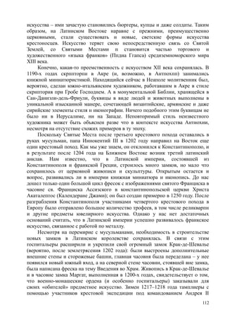 искусства – ими зачастую становились бюргеры, купцы и даже солдаты. Таким
образом, на Латинском Востоке наравне с прежними, преимущественно
церковными, стали существовать н новые, светские формы искусства
крестоносцев. Искусство теряет свою непосредственную связь со Святой
Землей, со Святыми Местами п становится частью торгового н
художественного «языка франков» (Ппдиа Ггапса) средиземноморского мира
XIII века.
Конечно, какая-то преемственность с искусством XII века сохранялась. В
1190-х годах скрппторпн в Акре (и, возможно, в Антпохпп) занимались
книжной миниатюристикой. Находящийся сейчас в Неаполе молитвенник был,
вероятно, сделан южно-итальянским художником, работавшим в Акре в стиле
скрнптория при Гробе Господнем. А в монументальной Библии, хранящейся в
Сан-Даниэли-дель-Фриули, буквицы в виде людей и животных выполнены в
уникальной изысканной манере, сочетающей византийские, армянские и даже
сирийские элементы стиля н иконографии. Ничего подобного этим буквицам не
было ни в Иерусалиме, ни на Западе. Неповторимый стиль неизвестного
художника может быть объяснен разве что в контексте искусства Антиохии,
несмотря на отсутствие схожих примеров в ту эпоху.
Поскольку Святые Места после третьего крестового похода оставались в
руках мусульман, папа Иннокентий III в 1202 году направил на Восток еще
один крестовый поход. Как мы уже знаем, он отклонился к Константинополю, и
в результате после 1204 года на Ближнем Востоке возник третий латинский
анклав. Нам известно, что в Латинской империи, состоявшей из
Константинополя и франкской Греции, строилось много замков, но мало что
сохранилось от церковной живописи и скульптуры. Открытым остается и
вопрос, развивались ли в империи книжная миниатюра и иконопись. До нас
дошел только один большой цикл фресок с изображениями святого Франциска в
часовне св. Франциска Ассизского в константинопольской церкви Христа
Акаталептос (Календеране Джами); он был создан примерно в 1250 году. После
разграбления Константинополя участниками четвертого крестового похода в
Европу было отправлено большое количество трофеев, в том числе реликварпн
и другие предметы ювелирного искусства. Однако у нас нет достаточных
оснований считать, что в Латинской империи успешно развивалось франкское
искусство, связанное с работой по металлу.
Несмотря на перемирие с мусульманами, необходимость в строительстве
новых замков в Латинском королевстве сохранялась. В связи с этим
госпитальеры расширили и укрепили свой огромный замок Крак-де-Шевалье
(вероятно, после землетрясения 1202 года): были выстроены дополнительные
внешние стены и сторожевые башни, главная часовня была переделана – у нее
появился новый южный вход, а на северной стене часовни, стоявшей вне замка,
была написана фреска на тему Введения во Храм. Живопись в Крак-де-Шевалье
и в часовне замка Маргат, выполненная в 1200-х годах, свидетельствует о том,
что военно-монашеские ордена (и особенно госпитальеры) заказывали для
своих «обителей» предметное искусство. Зимен 1217–1218 года тамплиеры с
помощью участников крестовой экспедиции под командованием Андрея II
112
 