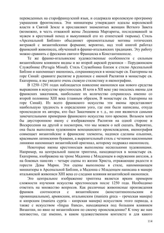переведенных на старофранцузский язык, и содержала королевскую программу
украшения фронтисписа. Эти миниатюры утверждают идеалы королевской
власти в Святой Земле и прославляют знаменитых женщин Ветхого Завета
(возможно, в честь отважной жены Людовика Маргариты, последовавшей за
мужем в крестовый поход и выкупившей его из египетской тюрьмы). Стиль
«Арсенальной Библии» объединяет орнаментальные мотивы готических
витражей с византийскими формами; вероятно, над этой книгой работал
франкский живописец, обученный в франко-итальянских традициях. Эту работу
можно сравнить с фресками святого Франциска в Константинополе.
Те же франко-итальянские художественные особенности с сильным
византийским влиянием видны и во второй акрской рукописи – Перуджинском
Служебнике (Регugia Missal). Стиль Служебника близок к стилю Арсенальной
Библии и напоминает иконопись, сохранившуюся в монастыре св. Екатерины на
горе Синай: сравните распятие в рукописи с иконой Распятия в монастыре св.
Екатерины, и вы увидите очень схожую стилистику и иконографию.
В 1250–1291 годах наблюдается появление иконописи как нового средства
выражения в искусстве крестоносцев. И хотя в XII веке уже писались иконы для
франкских заказчиков, наибольшее нх количество сохранилось именно со
второй половины XIII века (главным образом, В монастыре св. Екатерины на
горе Синай). Из всего франкского искусства эти иконы представляют
наибольшую трудность в определении уого, где они были написаны, откуда
происходили их авторы, кто был Заказчиком и т. д., но они являются самыми
замечательными примерами франкского искусства того времени. Возьмем хотя
бы двустороннюю икону с изображением Распятия на одной стороне и
Воскресения на другой и посмотрим, что мы можем о ней сказать. Вероятно,
она была выполнена художником венецианского происхождения, иконография
совмещает византийские и франкские элементы, надписи сделаны ольшпми,
красивыми латинскими буквами, а выразительный стиль с четкими наклонными
линиями напоминает византийский оригинал, которому подражал иконописец.
Некоторые иконы крестоносцев выполнены несколькими художниками.
Например, на центральной панели триптиха, находящегося в монастыре св.
Екатерины, изображена на троне Мадонна с Младенцем в окружении ангелов, а
на боковых панелях – четыре сцены нз жизни Христа, отражающие радости и
горести Девы Марин. Эти сцены выполнены в стиле, напоминающем
миниатюры в Арсенальной Библии, а Мадонна с Младенцем написана в манере
итальянской живописи XIII века со следами влияния византийской иконописи.
Это центральное изображение триптиха является ярким примером
сложности изучения искусства крестоносцев после 1250 года. Необходимо
ответить на множество вопросов. Как различные живописные произведения
франков соотносятся с византийским (константинопольским и
провинциальным), армянским, итальянским (maniera greca – греческая манера)
и кипрским (maniera cypria – кипрская манера) искусством этого периода, а
также с искусством «lingua franca», находящимся под большим влиянием
Византии, но явно не византийским по своему происхождению? К тому же нам
неизвестно, где именно, в каком художественном контексте и для какого
114
 