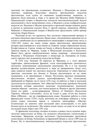 заказчика эти произведения создавались. Мадонна с Младенцем на нашем
триптихе, например, безусловно является произведением искусства
крестоносцев, если судить по смешению художественных элементов, и,
вероятно, была написана в Акре, в то время как Мадонна (Каhn Маdonnа) в
Национальной галерее в Вашингтоне считается константинопольской, будучи
выполненной в чисто византийском стиле, а Мадонна в музее изобразительных
искусств им. Пушкина в Москве выполнена в греческой манере (maniera greca)
и местом ее написания считают Пизу. С другой стороны, знаменитая «Меllon
Madonna» в Национальной галерее в Вашингтоне представляет собой пример
искусства «lingua franca».
Несмотря на все эти трудности, был достигнут определенный прогресс в
изучении иконописи крестоносцев. Кроме икон, считающимися акрскими (из-за
стиля) и синайскими (из-за привязанности иконографии к конкретному месту в
1250–1291 годах), мы знаем теперь иконы крестоносцев, происхождение
которых прослеживается к лиде (икона св. Георгия, теперь в Британском музее),
Ресафе (икона св. Сергия, теперь на Синае), к области Кадисской долины около
Триполи (икона св. Марины, теперь в Менильской коллекции в Хьюстоне).
Может быть, другие «проблематичные» иконы, например – многочисленные
Мадонны с Младенцем «Одигитрия» в монастыре св. Екатерины на Синае,
смогут пролить свет на развитие искусства на Кипре.
В 1254 году Людовик IX вернулся во Францию, и с этого времени
территории, принадлежащие франкам, стали катастрофически уменьшаться,
методично захватываемые неумолимыми мамлюками. Но и в этп опасные
времена художественная деятельность в Акре не прекращалась; более того,
даже появился новый тип светского искусства. Отрезанные от своих братьев-
христиан, поселенцы все больше и больше рассчитывали не на своих
художников, а на приезжавших с Запада. Последним крупным художником-
крестоносцем, которого удалось идентифицировать, был иллюстратор,
прибывший из Парижа где-то после 1276 года; он работал в Акре в последнее
десятилетие ее существования. Этот «Мастер-Госпитальер» руководил большой
мастерской, которая выполнила несколько иллюминованных рукописей,
главным образом – светских, для членов ордена св. Иоанна и других заказчиков.
Среди его работ – иллюстрированная «History of Outremer» Вильгельма
Тирского, «Нistoire Universalle», «Livre de Cesar» и даже «Livre des Assises»
Жана д'Ибелина – все на старофранцузском языке. Художник работал в стиле
французской готики 1270-х годов, восточная же атмосфера добавила к этому
стилю новые сочетания красок и элементы иконографии. «Мастер-
Госпитальер» не закончил свой последний цикл иллюстраций, и его рука
больше нигде не встречалась. Мы можем только гадать, не умер ли он во время
последней осады Акры в мае 1291 года.
Те франкские поселенцы, которые остались в живых после падения Акры,
частично переселились на Кипр, где ненадолго обосновались госпитальеры и
тамплиеры. Франкская культура восточного Средиземноморья продолжала
существовать на Кипре Лузиньянов, во франкской Греции и, после 1309 года, на
Родосе. Но то многонациональное, многокультурное искусство крестоносцев,
115
 