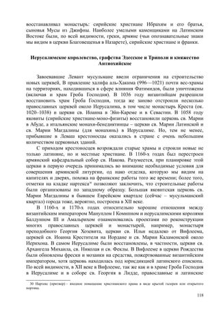 восстанавливал монастырь: сирийские христиане Ибрахим и его братья,
сыновья Мусы из Джифны. Наиболее умелыми каменщиками на Латинском
Востоке были, по всей видимости, греки, армяне (чьи опознавательные знаки
мы видим в церкви Благовещенья в Назарете), сирийские христиане и франки.
Иерусалимское королевство, графства Эдесское и Триполи и княжество
Антиохийское
Завоевавшие Левант мусульмане ввели ограничения на строительство
новых церквей, В правление халифа аль-Хакнма (996—1021) почти вес-храмы
на территориях, находившихся в сфере влияния Фатимидов, были уничтожены
(включая и храм Гроба Господня). В 1036 году византийцам разрешили
восстановить храм Гроба Господня, тогда же заново отстроили несколько
православных церквей около Иерусалима, в том числе монастырь Креста (ок.
1020–1038) и церкви св. Иоанна в Эйн-Кареме и в Севастии. В 1058 году
яковиты (сирийские христиане-моно-физиты) восстановили церковь св. Марии
в Абуде, а итальянские монахи-бенедиктинцы – церкви св. Марии Латинской и
св. Марии Магдалины (для монахинь) в Иерусалиме. Но, тем не менее,
прибывшие в Леваш крестоносцы оказались в стране с очень небольшим
количеством церковных зданий.
С приходом крестоносцев возрождали старые храмы и строили новые не
только латиняне, но и местные христиане. В 1160-х годах был перестроен
армянский кафедральный собор св. Иакова. Разумеется, при планировке этой
церкви в первую очередь принимались во внимание необходимые условия для
совершения армянской литургии, од нако отделка, которую мы видим на
капителях и дверях, похожа на франкские работы того же времени; более того,
отметки на кладке нартекса30
позволяют заключить, что строительные работы
были организованы по западному образцу. Большая яковнтская церковь св.
Марии Магдалины в бывшем Еврейском квартале (сейчас – мусульманский
квартал) города тоже, вероятно, построена в XII веке.
В 1160-х и 1170-х годах относительно хорошие отношения между
византийским императором Мануплом I Комнпном и иерусалимскими королями
Балдуином III и Амальрихом ознаменовались проектами по реконструкции
многих православных церквей и монастырей, например, монастыря
преподобного Георгия Хозевита, церкви св. Ильи недалеко от Вифлеема,
церквей св. Иоанна Крестителя на Иордане и св. Марии Каламонской около
Иерихона. В самом Иерусалиме были восстановлены, в частности, церкви св.
Архангела Михаила, св. Николая и св. Феклы. В Вифлееме в церкви Рождества
были обновлены фрески и мозаики на средства, пожертвованные византийским
императором, хотя церковь находилась под юрисдикцией латинского епископа.
По всей видимости, в XII веке в Вифлееме, так же как и в храме Гроба Господня
в Иерусалиме и в соборе св. Георгия в Лидде, православные и латинские
30 Нартекс (притвор) – входное помещение христианского храма в виде крытой галереи или открытого
портика.
118
 