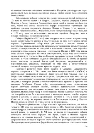 не совсем совпадают со своими основаниями. На время реконструкции перед
святилищем была возведена временная апсида, чтобы можно было проводить
богослужения.
Кафедральные соборы таких же или схожих размеров и стилей строились в
XII веке во многих местах – в Бейруте, Джубейле, Тортосе (Тартусе), Караке,
Хевроне и Лидде. Церковь в Хевроне была очень узкой, и сделано это было для
того, чтобы она смогла поместиться внутри огороженной территории при
гробнице древних патриархов Авраама, Исаака и Иакова (с их женами –
Саррою, Ревеккою и Лиею). Эта церковь была сооружена вскоре после того, как
в 1120 году один из августинских каноников случайно обнаружил вход в
пещеру-гробницу с мощами патриархов.
Собор в Джубейле (1115 год) тоже построен по несколько неправильному
плану, может быть, это связано с тем, что раньше на этом месте стояла другая
церковь. Первоначально собор имел три придела с шестью нишами и
полукруглые апсиды, аркада нефа держалась на удлиненных четырехугольных
столбах с полуколоннами на западной и восточной сторонах, свод нефа был
цилиндрическим, а своды приделов – крестовыми. Однако в 1170 году здание
было сильно повреждено но время землетрясения, после чего восстановили
только восточную его часть. Как и в Кесарии, при реконструкции столбы с полу
колоннам и были заменены гладкими прямоугольными. К северу от третьей
ниши находится открытый баптистерий (вероятно, сохранившийся от
первоначального строения), состоящий из трех арок с зигзагообразной
лепниной, которые поддерживают купол на парусах свода.
Некоторое развитие этого стиля заметно в Севастии. Севастийскую
церковь построили в 1170-х годах, она была четырехугольной (54X26 м) с
выступающей центральной апсидой, фасад которой был украшен (как и в
бейрутском соборе) округлыми пилястрами. Центральным неф имел четыре
ниши, три из которых увенчивались состоявшими из шести частей нервюрными
сводами, а четвертая (вторая с востока) образовывала трансепт с куполом или
световым барабаном. Столом нефа, поддерживавшие свод, перемежались
парами свободно стоящих колонн, которые первоначально, возможно,
предназначались для поддержки верхнего ряда окон и нервюрных сводов
приделов. Нурш Кенаан-Кедар в своей недавней работе выдвигает гипотезу, что
эта постройка могла быть спланирована и выполнена кем-то, кто был хорошо
знаком с собором в Сансе, архиепископ которого в 1170-х годах помогал
Севастии. К этому же периоду относится и близстоящая церковь у Колодца
Иакова, схожая с первой по стилю, хотя и не по планировке.
В Тортосе строительство собора началось, предположительно, ни второй
четверти XII века, но закончено было только в XIII. Капители колонн нефа
демонстрируют стилистические изменения от романизма (в восточной части) к
ранней готике (в западной). В XII веке во время мусульманских набегов
франкские жители таких городов, как Яффа, Лидда н Назарет, нередко
спасались на крышах церквей. Однако собор в Тортосе, единственный из
сохранившихся латинских церквей, имеет признаки фортификационных работ.
Две прямоугольные ризницы в форме башен, выступающих с северо-восточного
120
 