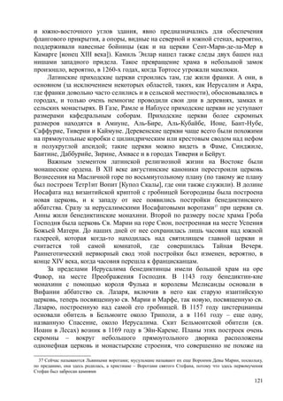 и южно-восточного углов здания, явно предназначались для обеспечения
флангового прикрытия, а опоры, видные на северной и южной стенах, вероятно,
поддерживали навесные бойницы (как и на церкви Сент-Мари-де-ла-Мер в
Камарге [конец XIII века]). Камиль Энлар нашел также следы двух башен над
нишами западного придела. Такое превращение храма в небольшой замок
произошло, вероятно, в 1260-х годах, когда Тортосе угрожали мамлюки.
Латинские приходские церкви строились там, где жили франки. А они, в
основном (за исключением некоторых областей, таких, как Иерусалим и Акра,
где франки довольно часто селились и в сельской местности), обосновывались в
городах, и только очень немногие проводили свои дни в деревнях, замках и
сельских монастырях. В Газе, Рамле и Наблусе приходские церкви не уступают
размерами кафедральным соборам. Приходские церкви более скромных
размеров находятся в Амиуне, Аль-Бире, Аль-Кубайбе, Ионе, Бант-Нубе,
Саффурие, Тиверии и Каймуне. Деревенские церкви чаще всего были похожими
на прямоугольные коробки с цилиндрическим или крестовым сводом над нефом
и полукруглой апсидой; такие церкви можно видеть в Фаме, Синджиле,
Баитине, Даббурийе, Зирине, Амвасе и в городах Тиверия и Бейрут.
Важным элементом латинской религиозной жизни на Востоке были
монашеские ордена. В XII веке августинские каноники перестроили церковь
Вознесения на Масличной горе по восьмиугольному плану (по такому же плану
был построен Тетр1ит Вопит [Купол Скалы], где они также служили). В долине
Иосафата над византийской криптой с гробницей Богородицы была построена
новая церковь, и к западу от нее появились постройки бенедиктинского
аббатства. Сразу за иерусалимскими Иосафатовыми воротами37
при церкви св.
Анны жили бенедиктинские монахини. Второй по размеру после храма Гроба
Господня была церковь Св. Марии на горе Сион, построенная на месте Успения
Божьей Матери. До наших дней от нее сохранилась лишь часовня над южной
галереей, которая когда-то находилась над святилищем главной церкви и
считается той самой комнатой, где совершилась Тайная Вечеря.
Раннеготический нервюрный свод этой постройки был изменен, вероятно, в
конце XIV века, когда часовня перешла к францисканцам.
За пределами Иерусалима бенедиктинцы имели большой храм на оре
Фавор, на месте Преображения Господня. В 1143 году бенедиктин-кие
монахини с помощью короля Фулька и королевы Мелисанды основали в
Вифании аббатство св. Лазаря, включив в него как старую изантийскую
церковь, теперь посвященную св. Марии и Марфе, так новую, посвященную св.
Лазарю, построенную над самой его гробницей. В 1157 году цистерцианцы
основали обитель в Бельмонте около Триполи, а в 1161 году – еще одну,
названную Спасение, около Иерусалима. Скит Бельмонтской обители (св.
Иоанн в Лесах) возник в 1169 году в Эйн-Кареме. Планы этих построек очень
скромны – вокруг небольшого прямоугольного дворика расположены
однонефная церковь и монастырские строения, что совершенно не похоже на
37 Сейчас называются Львиными воротами; мусульмане называют их еще Вороимм Девы Марин, поскольку,
по преданию, она здесь родилась, а христиане – Воротами святого Стефана, потому что здесь первомученнк
Стефан был забросан камнями
121
 