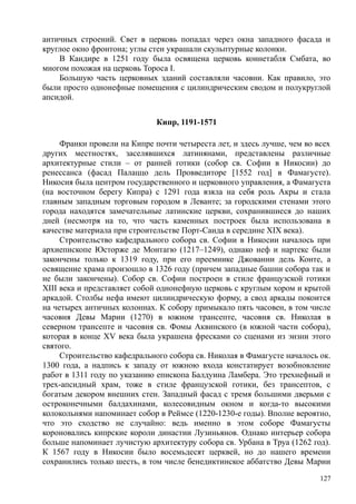 античных строений. Свет в церковь попадал через окна западного фасада и
круглое окно фронтона; углы стен украшали скульптурные колонки.
В Кандире в 1251 году была освящена церковь коннетабля Смбата, во
многом похожая на церковь Тороса I.
Большую часть церковных зданий составляли часовни. Как правило, это
были просто однонефные помещения с цилиндрическим сводом и полукруглой
апсидой.
Кипр, 1191-1571
Франки провели на Кипре почти четыреста лет, и здесь лучше, чем во всех
других местностях, заселявшихся латинянами, представлены различные
архитектурные стили – от ранней готики (собор св. Софии в Никосии) до
ренессанса (фасад Палаццо дель Провведиторе [1552 год] в Фамагусте).
Никосия была центром государственного и церковного управления, а Фамагуста
(на восточном берегу Кипра) с 1291 года взяла на себя роль Акры и стала
главным западным торговым городом в Леванте; за городскими стенами этого
города находятся замечательные латинские церкви, сохранившиеся до наших
дней (несмотря на то, что часть каменных построек была использована в
качестве материала при строительстве Порт-Саида в середине XIX века).
Строительство кафедрального собора св. Софии в Никосии началось при
архиепископе Юсторже де Монтагю (1217–1249), однако неф и нартекс были
закончены только к 1319 году, при его преемнике Джованни дель Конте, а
освящение храма произошло в 1326 году (причем западные башни собора так и
не были закончены). Собор св. Софии построен в стиле французской готики
XIII века и представляет собой однонефную церковь с круглым хором и крытой
аркадой. Столбы нефа имеют цилиндрическую форму, а свод аркады покоится
на четырех античных колоннах. К собору примыкало пять часовен, в том числе
часовня Девы Марии (1270) в южном трансепте, часовня св. Николая в
северном трансепте и часовня св. Фомы Аквинского (в южной части собора),
которая в конце XV века была украшена фресками со сценами из эизни этого
святого.
Строительство кафедрального собора св. Николая в Фамагусте началось ок.
1300 года, а надпись к западу от южною входа констатирует возобновление
работ в 1311 году по указанию епископа Балдуина Ламбера. Это трехнефный и
трех-апсидный храм, тоже в стиле французской готики, без трансептов, с
богатым декором внешних стен. Западный фасад с тремя большими дверьми с
остроконечными балдахинами, колесовидным окном и когда-то высокими
колокольнями напоминает собор в Реймсе (1220-1230-е годы). Вполне вероятно,
что это сходство не случайно: ведь именно в этом соборе Фамагусты
короновались кипрские короли династии Лузиньянов. Однако интерьер собора
больше напоминает лучистую архитектуру собора св. Урбана в Труа (1262 год).
К 1567 году в Никосии было восемьдесят церквей, но до нашего времени
сохранились только шесть, в том числе бенедиктинское аббатство Девы Марии
127
 