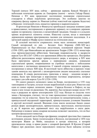 Тпрской (начало XIV века; сейчас – армянская церковь Божьей Матери) и
небольшая готическая церковь св. Екатерины (нынче – мечеть Гайдар Паша).
Начиная с XV века происходит постепенное понижение строительных
стандартов и общее огрубление архитектуры. Это особенно заметно по
северному фасаду церкви св. Николая (сейчас известной как церковь Бедестан)
в Никосии: готический стиль лишается гармонии и выразительности.
В архитектуре Никосии и Фамагусты преобладали западные влияния (даже
в православных, несторианских и армянских церквах), но в кипрских деревнях
церкви по-прежнему строились в византийской традиции. Однако и в сельских
храмах встречаются элементы готики. Известны случаи, когда к некоторым
деревенским церквам пристраивались часовни для латинских поселенцев. А в
греческой церкви в Морфу купол покоится на готическом своде.
В сельской местности сохранилось очень мало латинских монастырей.
Самый интересный из них – Беллапэ близ Кпрении (XIII–XIV вв.).
Первоначально он был обителью августинцев, основанной королем Эмери
(1194–1205), при Никосийском же архиепископе Тьерри (1206–1211) монастырь
стал премонстрантским аббатством. Благодаря покровительству и щедрости
короля Гуго III (1267–1284) и его преемников аббатство процветало. Постройки
аббатства расположены вокруг прямоугольного двора, к которому в XIV веке
была пристроена крытая аркада с нервюрными сводами, изящными
стрельчатыми арками, опирающимися на стройные колонны с небольшими
капителями с лиственным орнаментом. С южной стороны находится церковь,
построенная в начале XIII века. В восточной части аббатства в верхнем этаже
здания капитула над криптой с цилиндрическим сводом находились спальные
помещения. К северу располагалась трапезная, к западу – владения келаря и
огород. Были при монастыре и королевские гостевые апартаменты, которые
построил для себя король Гуго IV (1324–1359).
От самого раннего латинского замка на Кипре, построенного в 1191 году
тамплиерами в Гастрпи, остался только вырубленный в скале ров. Известен еще
один из самых первых латинских замков – Саранда Колонес в Пафосе, но мы
знаем о нем только по раскопкам. Он, вероятно, был возведен вскоре после 1191
года и разрушен во время землетрясения 1222 года. Исходя из сходства этого
замка с Бельвуаром, считают, что он тоже принадлежал госпитальерам, однако
наверняка это не известно. Замок был построен по концентрическому плану, с
прямоугольной внутренней территорией, прямоугольными угловыми башнями
и круглой восточной оашней. Внешняя стена имела несколько башен самых
разных форм: цилиндрическую, прямоугольную, треугольную, многоугольную
и др. К воротам вел деревянный мост над вырубленным в скале рвом.
Найденная в подвале замка сахарная мельница позволяет заключить, что он был
центром феодального поместья.
В юго-западной части Кипра при франках сахарный тростник был главным
источником доходов. Замок госпитальеров в Колосси, построенный в 1454 году
магистром Жаком де Мийи, находился в центре поместья, в котором
производился сахар, и прямо рядом с сахарной факторией. В Куклии (Старый
Пафос) при раскопках около королевского поместья были найдены остатки
128
 