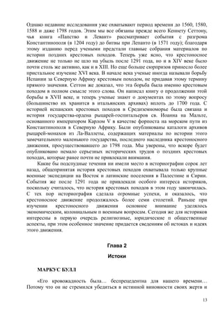 Однако недавние исследования уже охватывают период времени до 1560, 1580,
1588 и даже 1798 годов. Этим мы все обязаны прежде всего Кеннету Сеттону,
чья книга «Папство и Левант» рассматривает события с разгрома
Константинополя (в 1204 году) до битвы при Лепанто (в 1571 году); благодаря
этому изданию перед учеными предстали главные собрания материалов по
истории поздних крестовых походов. Теперь уже ясно, что крестоносное
движение не только не шло на убыль после 1291 года, но и в XIV веке было
почти столь же активно, как и в XIII. Но еще больше сюрпризов принесло более
пристальное изучение XVI века. В начале века ученые иногда называли борьбу
Испании за Северную Африку крестовым походом, не придавая этому термину
прямого значения. Сеттон же доказал, что эта борьба была именно крестовым
походом в полном смысле этого слова. Он написал книгу о продолжении этой
борьбы в XVII веке, и теперь ученые знают о документах по этому вопросу
(большинство их хранится в итальянских архивах) вплоть до 1700 года. С
историей испанских крестовых походов в Средиземноморье была связана и
история государства-ордена рыцарей-госпитальеров св. Иоанна на Мальте,
основанного императором Карлом V в качестве форпоста на морском пути из
Константинополя в Северную Африку. Были опубликованы каталоги архивов
рыцарей-монахов из Ла-Валлеты, содержащих материалы по истории этого
замечательного маленького государства, последнего наследника крестоносного
движения, просуществовавшего до 1798 года. Мы уверены, что вскоре будет
опубликовано немало серьезных исторических трудов о поздних крестовых
походах, которые ранее почти не привлекали внимания.
Какие бы подспудные течения ни имели место в историографии сорок лет
назад, общепринятая история крестовых походов охватывала только крупные
военные экспедиции на Восток и латинские поселения в Палестине и Сирии.
События же после 1291 года не привлекали особого интереса историков,
поскольку считалось, что история крестовых походов в этом году закончилась.
С тех пор историография сделала огромные успехи, и оказалось, что
крестоносное движение продолжалось более семи столетий. Раньше при
изучении крестоносного движения основное внимание уделялось
экономическим, колониальным п военным вопросам. Сегодня же для историков
интересны в первую очередь религиозные, юридические п общественные
аспекты, при этом особенное значение придается сведениям об истоках и идеях
этого движения.
Глава 2
Истоки
МАРКУС БУЛЛ
«Его кровожадность была… беспрецедентна для нашего времени…
Потому что он не стремился убедиться в истинной виновности своих жертв и
13
 