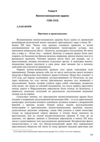 Глава 9
Военно-монашеские ордена
1120–1312
АЛАН ФОРИ
Причины и происхождение
Возникновение военно-монашеских орденов было одним из проявлений
разнообразия религиозной жизни западного христианского мира в конце XI –
начале XII века. Члены этих орденов следовали правилам, в целом
основывавшимся на уже существовавших монастырских уставах, они
принимали монашеские обеты – бедности, целомудрия и послушания. Но жили
они в миру и – более того – воевали. Конечно, в каждом ордене были свои
клирики, но большинство братьев являлись мирянами, причем именно они-то и
руководили орденами. Членами орденов могли быть как рыцари, так и
простолюдины, которые составляли отдельную группу. А некоторые военно-
монашеские ордена допускали в свои ряды даже женщин (но в военных
действиях они участия не принимали).
Первым военно-монашеским орденом стал орден тамплиеров (или
храмовников). Рыцари назвали себя так по месту жительства своего великого
магистра в Иерусалиме близ бывшего храма Соломона. Орден был основан42
в
1119 году для охраны паломников, путешествовавших по Палестине, но уже
через несколько лет стал частью христианских военных сил, воевавших с
мусульманами. Задачи, которые ставили перед собой тамплиеры, выдвигала
сама жизнь: мы знаем из писаний пилигримов, что после первого крестового
похода дороги в Иерусалимском королевстве были отнюдь не безопасны, а
правители латинских поселений не располагали достаточными военными
силами для их охраны.
Существует мнение, что христианские военно-монашеские ордена были
созданы в подражание мусульманской организации ribat – то есть укрепленному
монастырю, насельники которого совмещали духовные подвиги с вооруженной
борьбой с врагами ислама. Однако между такими мусульманскими
монастырями и христианскими военно-монашескими орденами имелись
существенные различия: например, члены ribat уходили в такой монастырь
только на определенный период времени и потому более походили на
крестоносцев, чем на членов военно-монашеских орденов. К тому же не
доказано, что франки, жившие в Латинском королевстве в начале XII века,
знали о существовании этих мусульманских организаций. Исторические факты
свидетельствуют о том, что военно-монашеский орден был порождением
христианского общества той эпохи. К этому времени западные христиане уже
42 Создание ордена приписывают бургундскому рыцарю Гуго де Пэну и его семи товарищам.
130
 