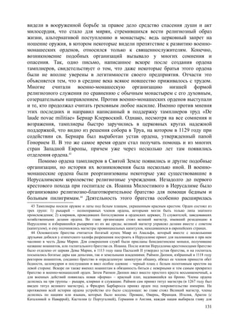 видели в вооруженной борьбе за правое дело средство спасения души и акт
милосердия, что стало для мирян, стремившихся вести религиозный образ
жизни, альтернативой поступлению в монастырь: ведь церковный запрет на
ношение оружия, в котором некоторые видели препятствие к развитию военно-
монашеских орденов, относился только к священнослужителям. Конечно,
возникновение подобных организаций вызывало у многих сомнения и
опасения. Так, одно письмо, написанное вскоре после создания ордена
тамплиеров, свидетельствует о том, что даже некоторые братья этого ордена
были не вполне уверены в легитимности своего предприятия. Отчасти это
объясняется тем, что в средние века всякое новшество приживалось с трудом.
Многие считали военно-монашескую организацию низшей формой
религиозного служения по сравнению с обычным монастырем с его духовным,
созерцательным направлением. Против военно-монашеских орденов выступали
и те, кто продолжал считать греховным любое насилие. Именно против мнения
этих последних и направил написанный в поддержку тамплиеров труд «Dе
laude novae militiae» Бернар Клервоский. Однако, несмотря на все сомнения и
возражения, тамплиеры быстро заручились в церковных кругах надежной
поддержкой, что видно из решения собора в Труа, на котором в 1129 году при
содействии св. Бернара был выработан устав ордена, утвержденный папой
Гонорием II. В это же самое время орден стал получать помощь и из многих
стран Западной Европы, причем уже через несколько лет там появились
отделения ордена.43
Помимо ордена тамплиеров в Святой Земле появились и другие подобные
организации, но история их возникновения была несколько иной. В военно-
монашеские ордена были реорганизованы некоторые уже существовавшие в
Иерусалимском королевстве религиозные учреждения. Незадолго до первого
крестового похода при госпитале св. Иоанна Милостивого в Иерусалиме было
организовано религиозно-благотворительное братство для помощи бедным и
больным пилигримам.44
Деятельность этого братства особенно расширилась
43 Тамплиеры носили оружие и латы под белым плащом, украшенным красным крестом. Орден состоял из
трех групп: 1) рыцарей – полноправных членов ордена, которыми могли быть только липа знатного
происхождения; 2) клириков, проводивших богослужения в орденских церквах; 3) служителей, заведовавших
хозяйственными делами ордена. Во главе организации стоял великий магистр, имевший резиденцию в
Иерусалиме и избиравшийся рыцарями из их же среды; великий магистр управлял делами вместе с советом
(капитулом), и ему подчинялись магистры провинциальных капитулов, находившихся в европейских странах.
44 Основателем братства считается богатый купец Мавр из Амальфи, который вместе с несколькими
друзьями добился у египетского халифа разрешения построить в Иерусалиме приют для паломников п при нем
часовню в честь Девы Марии. Для совершения служб были присланы бенеднктннские монахи, получившие
название иоаннитов, или госпитального братства св. Иоанна. После взятия Иерусалима крестоносцами братство
было отделено от церкви Девы Марии, в 1113 году папа Пасхалий II утвердил устав братства, и на госпиталь
посыпались богатые дары как деньгами, так и земельными владениями. Раймон Дюпюи, избранный в 1118 году
ректором иоаннптов, соединил братство в определенную замкнутую общину, обязал ее членов принести обет
бедности, целомудрия и послушания и ввел особое одеяние – черный плащ с белым полотняным крестом на
левой стороне. Вскоре он также вменил ноаннптам в обязанность биться с неверными и тем самым превратил
братство в военно-монашеский орден. Затем Рапмон Дюпюп ввел вместо простого креста восьмиконечный, а
для военных действий появилась новая «форма» – красный плат, надевавшийся на броню. Члены ордена
делились на три группы – рыцари, клирики и служащие. Раймон сам принял титул магистра (в 1267 году был
введен титул великого магистра), а Фридрих Барбаросса принял орден под покровительство империи. На
протяжении всей истории ордена устройство его было следующее: во главе стоял Великий магистр, члены
делились по нациям или языкам, которых было восемь: Прованс, Овернь, Франция. Италия, Арагон (с
Каталонией н Наваррой), Кастилия (с Португалией), Германия п Англия, каждая нация выбирала главу для
131
 
