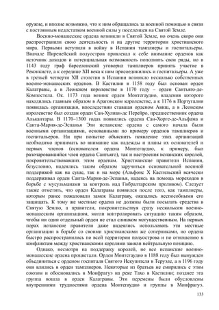оружие, и вполне возможно, что к ним обращались за военной помощью в связи
с постоянным недостатком военной силы у поселенцев на Святой Земле.
Военно-монашеские ордена возникли в Святой Земле, но очень скоро они
распространили свою деятельность и на другие территории христианского
мира. Первыми вступили в войну в Испании тамплиеры и госпитальеры.
Вначале Пиренейский полуостров привлекал к себе внимание орденов как
источник доходов и потенциальная возможность пополнить свои ряды, но в
1143 году граф барселонский уговорил тамплиеров принять участие в
Реконкисте, а к середине XII века к ним присоединились и госпитальеры. А уже
в третьей четверти XII столетия в Испании возникло несколько собственных
военно-монашеских орденов. В Кастилии в 1158 году был основан орден
Калатравы, а в Леонском королевстве в 1170 году – орден Сантьяго-де-
Компостела. Ок. 1173 года возник орден Монтегаудио, владения которого
находились главным образом в Арагонском королевстве, а к 1176 в Португалии
появилась организация, впоследствии ставшая орденом Авиш, а в Леонском
королевстве был создан орден Сан-Хулиан-дс Перейро, предшественник ордена
Алькантары. В 1170–1300 годах появились ордена Сан-Хорге-де-Альфама и
Санта-Мария-де-Эспанья Эти испанские ордена с самого начала были
военными организациями, основанными по примеру орденов тамплиеров и
госпитальеров. Ни при попытке объяснить появление этих организаций
необходимо принимать во внимание как надежды и планы их основателей и
первых членов (основателем ордена Монтегаудио, к примеру, был
разочаровавшийся член ордена Сантьяго), так и настроения испанских королей,
покровительствовавших этим орденам. Христианские правители Испании,
безусловно, надеялись таким образом заручиться основательной военной
поддержкой как на суше, так и на море (Альфонс X Кастильский всячески
поддерживал орден Санта-Мария-де-Эспанья, надеясь на помощь мореходов в
борьбе с мусульманами за контроль над Гибралтарским проливом). Следует
также отметить, что орден Калатравы появился после того, как тамплиеры,
которым ранее пожаловали замок Калатраву, оказались неспособными его
защищать. К тому же местные ордена не должны были посылать средства в
Святую Землю, а правители, покровительствуя сразу нескольким военно-
монашеским организациям, могли контролировать ситуацию таким образом,
чтобы ни один отдельный орден не стал слишком могущественным. На первых
порах испанские правители даже надеялись использовать эти местные
организации в борьбе со своими христианскими же соперниками, но ордена
быстро распространились по всей территории полуострова и по отношению к
конфликтам между христианскими королями заняли нейтральную позицию.
Однако, несмотря на поддержку королей, не все испанские военно-
монашеские ордена процветали. Орден Монтегаудио в 1188 году был вынужден
объединиться с орденом госпиталя Святого Искупителя в Теруэле, а в 1196 году
они влились в орден тамплиеров. Некоторые из братьев не смирились с этим
союзом и обосновались в Монфрагуэ на реке Тахо в Кастилии; позднее эта
группа вошла в орден Калатравы. Эти перемены были обусловлены
внутренними трудностями ордена Монтегаудио и группы в Монфрагуэ.
133
 