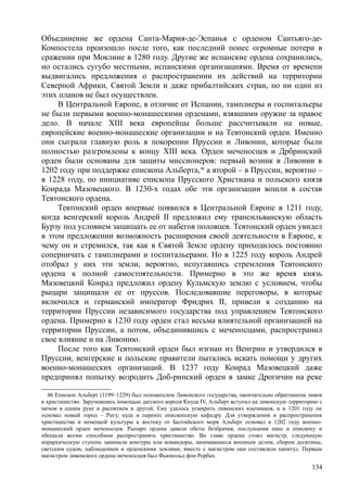 Объединение же ордена Санта-Мария-де-Эспанья с орденом Сантьяго-де-
Компостела произошло после того, как последний понес огромные потери в
сражении при Моклине в 1280 году. Другие же испанские ордена сохранились,
но остались сугубо местными, испанскими организациями. Время от времени
выдвигались предложения о распространении их действий на территории
Северной Африки, Святой Земли и даже прибалтийских стран, но ни один из
этих планов не был осуществлен.
В Центральной Европе, в отличие от Испании, тамплиеры и госпитальеры
не были первыми военно-монашескими орденами, взявшими оружие за правое
дело. В начале XIII века европейцы больше рассчитывали на новые,
европейские военно-монашеские организации и на Тевтонский орден. Именно
они сыграли главную роль в покорении Пруссии и Ливонии, которые были
полностью разгромлены к концу XIII века. Орден меченосцев и Дрбринский
орден были основаны для защиты миссионеров: первый возник в Ливонии в
1202 году при поддержке епископа Альберта,46
а второй – в Пруссии, вероятно –
в 1228 году, по инициативе епископа Прусского Христиана и польского князя
Конрада Мазовецкого. В 1230-х годах обе эти организации вошли в состав
Тевтонского ордена.
Тевтонский орден впервые появился в Центральной Европе в 1211 году,
когда венгерский король Андрей II предложил ему трансильванскую область
Бурзу под условием защищать ее от набегов половцев. Тевтонский орден увидел
в этом предложении возможность расширения своей деятельности в Европе, к
чему он и стремился, так как в Святой Земле ордену приходилось постоянно
соперничать с тамплиерами и госпитальерами. Но в 1225 году король Андрей
отобрал у них эти земли, вероятно, испугавшись стремления Тевтонского
ордена к полной самостоятельности. Примерно в это же время князь
Мазовецкий Конрад предложил ордену Кульмскую землю с условием, чтобы
рыцари защищали ее от пруссов. Последовавшие переговоры, в которые
включился и германский император Фридрих II, привели к созданию на
территории Пруссии независимого государства под управлением Тевтонского
ордена. Примерно к 1230 году орден стал весьма влиятельной организацией на
территории Пруссии, а потом, объединившись с меченосцами, распространил
свое влияние и на Ливонию.
После того как Тевтонский орден был изгнан из Венгрии и утвердился в
Пруссии, венгерские и польские правители пытались искать помощи у других
военно-монашеских организаций. В 1237 году Конрад Мазовецкнй даже
предпринял попытку возродить Доб-ринский орден в замке Дрогичин на реке
46 Епископ Альберт (1199–1229) был основателем Ливонского государства, окончательно обратпвшпм ливов
в христианство. Заручившись помощью датского короля Кнуда IV, Альберт вступил на ливонскую территорию с
мечом в одним руке и распятием в другой. Ему удалось усмирить ливонских язычников, и и 1201 году он
основал новый город – Ригу, куда и перенес епископскую кафедру. Для утверждения и распространения
христианства и немецкой культуры к востоку от Балтийского моря Альберт основал в 1202 году военно-
монашеский орден меченосцев. Рыпарп ордена давали обеты безбрачия, послушания папе и епископу и
обещали всеми способами распространять христианство. Во главе ордена стоял магистр, следующую
иерархическую ступень занимали комтуры или командоры, занимавшиеся военным делом, сбором десятины,
светским судом, наблюдением и орденскими землями; вместе с магистром они составляли капитул. Первым
магистром ливонского ордена меченосцев был Фьюнольд фон Рорбах.
134
 