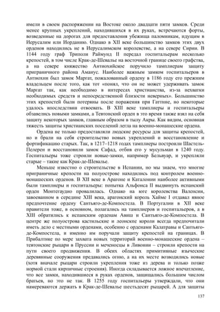 имели в своем распоряжении на Востоке около двадцати пяти замков. Среди
менее крупных укреплений, находившихся в их руках, встречаются форты,
возведенные на дорогах для предоставления убежища паломникам, идущим в
Иерусалим или Иорданию. Однако в XII веке большинство замков этих двух
орденов находились не в Иерусалимском королевстве, а на севере Сирии. В
1144 году граф Триполи Раймунд II передал госпитальерам несколько
крепостей, в том числе Крак-де-Шевалье на восточной границе своего графства,
а на севере княжество Антиохийское поручило тамплиерам защиту
приграничного района Аманус. Наиболее важным замком госпитальеров в
Антиохнн был замок Маргат, пожалованный ордену в 1186 году его прежним
владельцем после того, как тот «понял, что он не может удерживать замок
Маргат так, как необходимо в интересах христианства, из-за нехватки
необходимых средств и непосредственной близости неверных». Большинство
этих крепостей были потеряны после поражения при Гаттнне, но некоторые
удалось впоследствии отвоевать. В XIII веке тамплиеры и госпитальеры
обзавелись новыми замками, а Тевтонский орден в это время также взял на себя
защиту некоторых замков, главным образом в тылу Акры. Как видим, основная
тяжесть защиты христианских поселений легла на военно-монашеские ордена.
Ордена не только предоставляли людские ресурсы для защиты крепостей,
но и брали на себя строительство новых укреплений и восстановление и
фортификацию старых. Так, в 1217–1218 годах тамплиеры построили Шастель-
Пелерен и восстановили замок Сафад, отбив его у мусульман в 1240 году.
Госпитальеры тоже строили новые-замки, например Бельвуар, и укрепляли
старые – такие как Крак-де-Шевалье.
Меньше известно о строительстве в Испании, но мы знаем, что многие
приграничные крепости на полуострове находились под контролем военно-
монашеских орденов. В XII веке в Арагоне и Каталонии наиболее активными
были тамплиеры и госпитальеры: попытка Альфонса II выдвинуть испанский
орден Монтегаудио провалилась. Однако на юге королевства Валенсии,
завоеванном в середине XIII века, арагонский король Хайме I отдавал явное
предпочтение ордену Сантьяго-де-Компостела. В Португалии в XII веке
правители тоже, в основном, полагались на тамплиеров и госпитальеров, а в
XIII обратились к испанским орденам Авиш и Сантьяго-де-Компостела. В
центре же полуострова кастильские и леонскпе короли всегда предпочитали
иметь дело с местными орденами, особенно с орденами Калатравы и Сантьяго-
де-Компостела, и именно им поручали защиту крепостей на границах. В
Прибалтике по мере захвата новых территорий военно-монашеские ордена –
тевтонские рыцари в Пруссии и меченосцы в Ливонии – строили крепости на
пути своего продвижения. В обеих областях примитивные языческие
деревянные сооружения предавались огню, а на их месте возводились новые
(хотя вначале рыцари строили укрепления тоже из дерева и только позже
нормой стали кирпичные строения). Иногда складывается ложное впечатление,
что все замки, находившиеся в руках орденов, защищались большим числом
братьев, но это не так. В 1255 году госпитальеры утверждали, что они
намереваются держать в Крак-де-Шевалье шестьдесят рыцарей. А для защиты
137
 