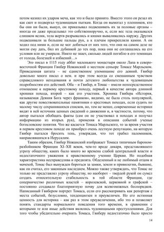 потом казнил их ударом меча, как это и было принято. Вместо этого он резал их
как скот и подвергал чудовищным пыткам. Когда он вымогал у пленников, кто
бы они ни были, выкуп, он приказывал подвешивать их за половые органы –
иногда он даже проделывал это собственноручно, и, если вес тела оказывался
слишком велик, тела жертв разрывались и кишки вываливались наружу. Других
подвешивали за большие пальцы рук, а к плечам прикрепляли камни. А он
ходил под ними и, если не мог добиться от них того, что они на самом деле не
могли ему дать, бил их дубинкой до тех пор, пока они не соглашались на его
условия или не умирали. Никто не знает, сколько людей погибло в его темницах
от голода, болезней и избиений…»
Это писал в 1115 году аббат маленького монастыря около Лапа в северо-
восточной Франции Гвнбер Ножанский о местном сеньоре Томасе Марльском.
Приведенная цитата – не единственное упоминание его деяний. Гвибер
довольно много писал о нем. и при этом всегда со смешанным чувством
справедливого негодования и почти детского любопытства к чудовищным
подробностям его действий. Оба – и Гвибер, и Томас – имели непосредственное
отношение к первому крестовому походу, первый в качестве автора длинной
хроники похода, второй – как его участник. Хроника Гвибера «История,
называемая Деяния Бога через франков», видимо, не была столь популярной,
как другие повествовательные памятники о крестовых походах, если судить по
малому числу сохранившихся списков, но, тем не менее, современные историки
видят в ней источник ценных сведений о движении и, в частности, потому, что
автор пытался обобщать факты (сам он не участвовал в походах и получал
информацию из вторых рук), применяя в описании событий ученые
богословские понятия. Что же касается Томаса Марльского, то за время участия
в первом крестовом походе он приобрел очень лестную репутацию, на которую
Гвибер пытался бросить тень, утверждая, что тот грабил паломников,
направлявшихся в Иерусалим.
Таким образом, Гвибер Ножанский изображает Томаса типичным бароном-
разбойником Франции XI–XII веков, чем-то вроде дикаря, представлявшего
угрозу обществу, каких было много во времена слабой центральной власти и
недостаточного уважения к нравственному учению Церкви. Но подобная
характеристика несправедлива и предвзята. Обделенный и не любимый отцом и
мачехой, Томас был вынужден бороться за замки, земли и привилегии, бывшие,
как он считал, его законным наследием. Можно также утверждать, что Томас не
только не представлял угрозу обществу, но наоборот – твердой рукой он сумел
создать относительную стабильность в той области Франции, где
соперничество различных властей – королевской, церковной и графской –
постоянно создавало благоприятную почву для всевозможных беспорядков.
Написанный Гвибером портрет Томаса, если его рассматривать как репортаж с
места событий, безусловно, тенденциозен и преувеличен. Но его истинная
ценность для историка – как раз в этом преувеличении, ибо это и позволяет
понять стандарты нормального поведения того времени, в сравнении с
которыми те или иные действия являлись чудовищными преступлениями. Для
того чтобы убедительно очернить Томаса, Гвиберу недостаточно было просто
14
 