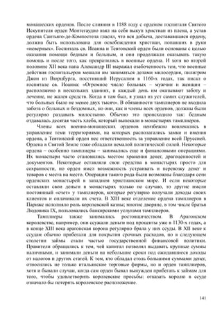 монашеских орденов. После слияния в 1188 году с орденом госпиталя Святого
Искупителя орден Монтегаудио взял на себя выкуп христиан из плена, а устав
ордена Сантьяго-де-Компостела гласил, что вся добыча, достававшаяся ордену,
должна быть использована для освобождения христиан, попавших в руки
«неверных». Госпиталь св. Иоанна и Тевтонский орден были основаны с целью
оказания помощи бедным и больным, и они продолжали оказывать такую
помощь и после того, как превратились в военные ордена. И хотя во второй
половине XII века папа Александр III выражал озабоченность тем, что военные
действия госпитальеров мешали им заниматься делами милосердия, пилигрим
Джон из Вюрцбурга, посетивший Иерусалим в 1160-х годах, так писал о
госпитале св. Иоанна: «Огромное число больных – мужчин и женщин –
расположено в нескольких зданиях, и каждый день им оказывают заботу и
лечение, не жалея средств. Когда я там был, я узнал из уст самих служителей,
что больных было не менее двух тысяч». В обязанности тамплиеров не входила
забота о больных и бездомных, но они, как и члены всех орденов, должны были
регулярно раздавать милостыню. Обычно это происходило так: бедным
отдавалась десятая часть хлеба, который выпекали в монастырях тамплиеров.
Члены всех военно-монашеских орденов неизбежно вовлекались в
управление теми территориями, на которых располагались замки и имения
ордена, а Тевтонский орден нес ответственность за управление всей Пруссией.
Ордена в Святой Земле тоже обладали немалой политической силой. Некоторые
ордена – особенно тамплиеры – занимались еще и финансовыми операциями.
Их монастыри часто становились местом хранения денег, драгоценностей и
документов. Некоторые оставляли свои средства в монастырях просто для
сохранности, но орден имел возможность устраивать и перевозку денег и
товаров с места на место. Операции такого рода были возможны благодаря сети
орденских монастырей в западном христианском мире. И если некоторые
оставляли свои деньги в монастырях только по случаю, то другие имели
постоянный «счет» у тамплиеров, которые регулярно получали доходы своих
клиентов и оплачивали их счета. В XIII веке отделение ордена тамплиеров в
Париже исполняло роль королевской казны; многие дворяне, в том числе братья
Людовика IX, пользовались банкирскими услугами тамплиеров.
Тамплиеры также занимались ростовщичеством. В Арагонском
королевстве, например, они ссужали деньги под проценты уже в 1130-х годах, а
в конце XIII века арагонская корона регулярно брала у них ссуды. В XII веке к
ссудам обычно прибегали для покрытия срочных расходов, но в следующем
столетии займы стали частью государственной финансовой политики.
Правители обращались к тем, чей капитал позволял выдавать крупные суммы
наличными, и занимали деньги на небольшие сроки под ожидавшиеся доходы
от налогов и других статей. К тем, кто обладал столь большими суммами денег,
относились не только итальянские торговые фирмы, но и орден тамплиеров,
хотя и бывали случаи, когда сам орден бывал вынужден прибегать к займам для
того, чтобы удовлетворить королевские просьбы: отказать королю в ссуде
означало бы потерять королевское расположение.
141
 